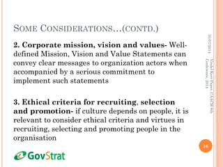 SOME CONSIDERATIONS…(CONTD.)
2. Corporate mission, vision and values- Well-
defined Mission, Vision and Value Statements can
convey clear messages to organization actors when
accompanied by a serious commitment to
implement such statements
3. Ethical criteria for recruiting, selection
and promotion- if culture depends on people, it is
relevant to consider ethical criteria and virtues in
recruiting, selecting and promoting people in the
organisation
01/07/2014
16
VindelKerrPaper,CAACM8th
Conference,2014
 