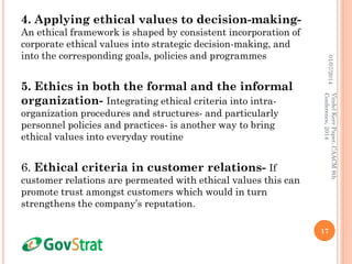 4. Applying ethical values to decision-making-
An ethical framework is shaped by consistent incorporation of
corporate ethical values into strategic decision-making, and
into the corresponding goals, policies and programmes
5. Ethics in both the formal and the informal
organization- Integrating ethical criteria into intra-
organization procedures and structures- and particularly
personnel policies and practices- is another way to bring
ethical values into everyday routine
6. Ethical criteria in customer relations- If
customer relations are permeated with ethical values this can
promote trust amongst customers which would in turn
strengthens the company’s reputation.
01/07/2014
17
VindelKerrPaper,CAACM8th
Conference,2014
 