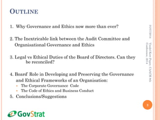 OUTLINE
1. Why Governance and Ethics now more than ever?
2. The Inextricable link between the Audit Committee and
Organisational Governance and Ethics
3. Legal vs Ethical Duties of the Board of Directors. Can they
be reconciled?
4. Board’ Role in Developing and Preserving the Governance
and Ethical Frameworks of an Organisation:
 The Corporate Governance Code
 The Code of Ethics and Business Conduct
5. Conclusions/Suggestions
01/07/2014
2
VindelKerrPaper,CAACM8th
Conference,2014
 
