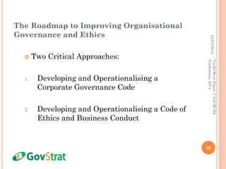 The Roadmap to Improving Organisational
Governance and Ethics
 Two Critical Approaches:
1. Developing and Operationalising a
Corporate Governance Code
2. Developing and Operationalising a Code of
Ethics and Business Conduct
01/07/2014
20
VindelKerrPaper,CAACM8th
Conference,2014
 