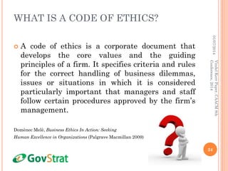 WHAT IS A CODE OF ETHICS?
 A code of ethics is a corporate document that
develops the core values and the guiding
principles of a firm. It specifies criteria and rules
for the correct handling of business dilemmas,
issues or situations in which it is considered
particularly important that managers and staff
follow certain procedures approved by the firm’s
management.
Domènec Melè, Business Ethics In Action: Seeking
Human Excellence in Organizations (Palgrave Macmillan 2009)
01/07/2014
24
VindelKerrPaper,CAACM8th
Conference,2014
 