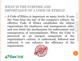 WHAT IS THE PURPOSE AND
IMPORTANCE OF A CODE OF ETHICS?
 A Code of Ethics is important on many levels. It sets
the "tone from the top" of the company's culture. An
effective Code of Ethics establishes the ethical
expectations for employees and management alike,
and sets forth the mechanisms for enforcement and
consequences of noncompliance. When the Code is
perceived as an integral component of the
organization's culture, is understood, followed and
enforced, it can enhance the efficiency of the
organization.
01/07/2014
25
VindelKerrPaper,CAACM8th
Conference,2014
 