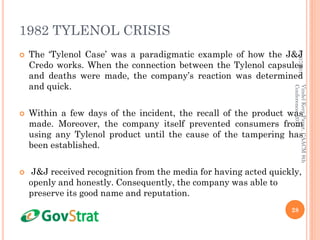 1982 TYLENOL CRISIS
 The ‘Tylenol Case’ was a paradigmatic example of how the J&J
Credo works. When the connection between the Tylenol capsules
and deaths were made, the company’s reaction was determined
and quick.
 Within a few days of the incident, the recall of the product was
made. Moreover, the company itself prevented consumers from
using any Tylenol product until the cause of the tampering has
been established.
 J&J received recognition from the media for having acted quickly,
openly and honestly. Consequently, the company was able to
preserve its good name and reputation.
01/07/2014
28
VindelKerrPaper,CAACM8th
Conference,2014
 