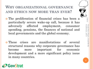 WHY ORGANIZATIONAL GOVERNANCE
AND ETHICS NOW MORE THAN EVER?
 The proliferation of financial crises has been a
particularly severe wake-up call, because it has
adversely affected employment, consumer
spending, pensions, the finances of national and
local governments and the global economy.
 These crises are manifestations of several
structural reasons why corporate governance has
become more important for economic
development and a more significant policy issue
in many countries.
01/07/2014
3
VindelKerrPaper,CAACM8th
Conference,2014
 