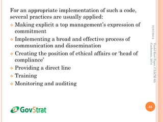 For an appropriate implementation of such a code,
several practices are usually applied:
 Making explicit a top management’s expression of
commitment
 Implementing a broad and effective process of
communication and dissemination
 Creating the position of ethical affairs or ‘head of
compliance’
 Providing a direct line
 Training
 Monitoring and auditing
01/07/2014
35
VindelKerrPaper,CAACM8th
Conference,2014
 