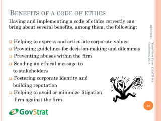 BENEFITS OF A CODE OF ETHICS
Having and implementing a code of ethics correctly can
bring about several benefits, among them, the following:
 Helping to express and articulate corporate values
 Providing guidelines for decision-making and dilemmas
 Preventing abuses within the firm
 Sending an ethical message to
to stakeholders
 Fostering corporate identity and
building reputation
 Helping to avoid or minimize litigation against the
firm against the firm
01/07/2014
36
VindelKerrPaper,CAACM8th
Conference,2014
 