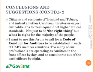 CONCLUSIONS AND
SUGGESTIONS (CONTD.)- 2
 Citizens and residents of Trinidad and Tobago,
and indeed all other Caribbean territories expect
our politicians to meet equal if not higher ethical
standards. Not just to do ‘the right thing’ but
what is right for the majority of the people.
 I want to use this forum to call for a Code of
Conduct for Auditors to be established in each
of CAB’s member countries. Too many of our
professionals are operating as Auditors in the
front offices by day, and as consultants out of the
back officers by night.
01/07/2014
39
VindelKerrPaper,CAACM8th
Conference,2014
 