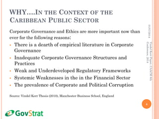 WHY….IN THE CONTEXT OF THE
CARIBBEAN PUBLIC SECTOR
Corporate Governance and Ethics are more important now than
ever for the following reasons:
 There is a dearth of empirical literature in Corporate
Governance
 Inadequate Corporate Governance Structures and
Practices
 Weak and Underdeveloped Regulatory Frameworks
 Systemic Weaknesses in the in the Financial Sector
 The prevalence of Corporate and Political Corruption
Source: Vindel Kerr Thesis (2010), Manchester Business School, England
01/07/2014
4
VindelKerrPaper,CAACM8th
Conference,2014
 