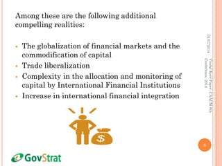 Among these are the following additional
compelling realities:
 The globalization of financial markets and the
commodification of capital
 Trade liberalization
 Complexity in the allocation and monitoring of
capital by International Financial Institutions
 Increase in international financial integration
01/07/2014
5
VindelKerrPaper,CAACM8th
Conference,2014
 