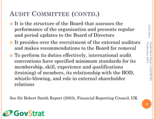 AUDIT COMMITTEE (CONTD.)
 It is the structure of the Board that assesses the
performance of the organisation and presents regular
and period updates to the Board of Directors
 It presides over the recruitment of the external auditors
and makes recommendations to the Board for removal
 To perform its duties effectively, international audit
conventions have specified minimum standards for its
membership, skill, experience and qualifications
(training) of members, its relationship with the BOD,
whistle-blowing, and role in external shareholder
relations
See Sir Robert Smith Report (2003), Financial Reporting Council, UK
01/07/2014
8
VindelKerrPaper,CAACM8th
Conference,2014
 