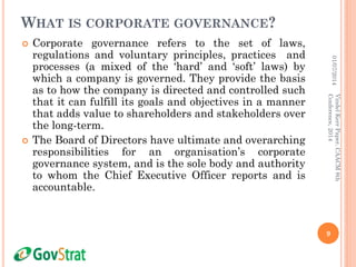 WHAT IS CORPORATE GOVERNANCE?
 Corporate governance refers to the set of laws,
regulations and voluntary principles, practices and
processes (a mixed of the ‘hard’ and ‘soft’ laws) by
which a company is governed. They provide the basis
as to how the company is directed and controlled such
that it can fulfill its goals and objectives in a manner
that adds value to shareholders and stakeholders over
the long-term.
 The Board of Directors have ultimate and overarching
responsibilities for an organisation’s corporate
governance system, and is the sole body and authority
to whom the Chief Executive Officer reports and is
accountable.
01/07/2014
9
VindelKerrPaper,CAACM8th
Conference,2014
 