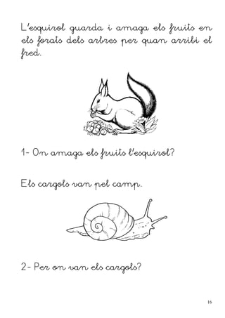 L'esquirol guarda i amaga els fruits en
els forats dels arbres per quan arribi el
fred.




1- On amaga els fruits l'esquirol?


Els cargols van pel camp.




2- Per on van els cargols?



                                        16
 