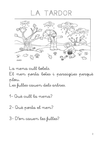LA TARDOR




La nena cull bolets.
El nen porta botes i paraigües perquè
plou.
Les fulles cauen dels arbres.


1- Què cull la nena?


2- Què porta el nen?


3- D'on cauen les fulles?


                                    2
 