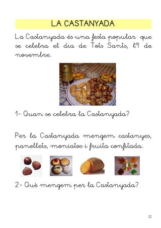 LA CASTANYADA
La Castanyada és una festa popular que
se celebra el dia de Tots Sants, l'1 de
novembre.




1- Quan se celebra la Castanyada?


Per la Castanyada mengem castanyes,
panellets, moniatos i fruita confitada.




2- Què mengem per la Castanyada?




                                          22
 