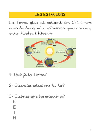LES ESTACIONS

La Terra gira al voltant del Sol i per
això hi ha quatre estacions: primavera,
estiu, tardor i hivern.




1- Què fa la Terra?


2- Quantes estacions hi ha?


3- Quines són les estacions?
  P
  E
  T
  H


                                      3
 