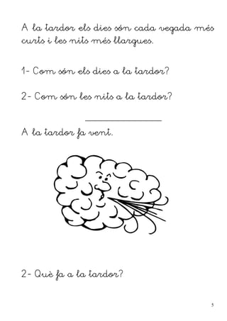 A la tardor els dies són cada vegada més
curts i les nits més llargues.


1- Com són els dies a la tardor?


2- Com són les nits a la tardor?

              ______________________________


A la tardor fa vent.




2- Què fa a la tardor?


                                               5
 