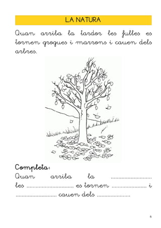 LA NATURA

Quan         arriba         la    tardor         les     fulles          es
tornen grogues i marrons i cauen dels
arbres.




Completa:
Quan              arriba              la          ...........................
les ............................... es tornen ....................... i
........................... cauen dels ......................


                                                                           6
 