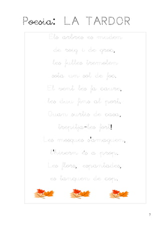 Poesia: LA TARDOR
    Els arbres es muden
     de roig i de groc,
     les fulles tremolen
     sota un sol de foc.
    El vent les fa caure,
    les duu fins al port.
    Quan surtis de casa,
       trepitja-les fort!
   Les mosques s'amaguen,
    l'hivern és a prop.
    Les flors, espantades,
    es tanquen de cop.




                             7
 