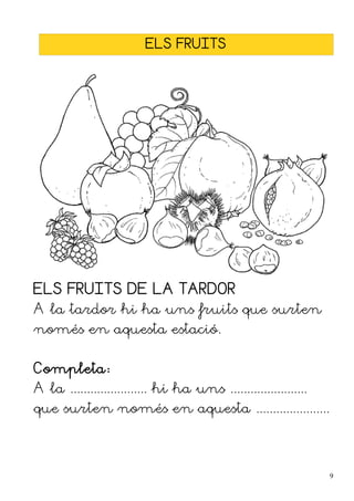 ELS FRUITS




ELS FRUITS DE LA TARDOR
A la tardor hi ha uns fruits que surten
només en aquesta estació.


Completa:
A la ....................... hi ha uns .......................
que surten només en aquesta ......................




                                                                 9
 