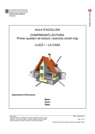 Generalitat de Catalunya
Departament d’Ensenyament
Institut Carles Vallbona
Granollers




                                              AULA D’ACOLLIDA
                       COMPRENSIÓ LECTORA
             Primer quadern de lectura i exercicis (nivell mig)

                                              LLIÇÓ I – LA CASA




    Departament d'Orientació

                                                                Nom:
                                                                Curs:
                                                                Data:




 Nom arxiu:                                                                                              Data : octubre 2012
 CAACO_DOS_1213_MT030_R1_primer_quadern_inicial_la_casa
 Elaborat: Tutora Aula acollida - Montse Talavera a partir del llibre                                            pàg. 1 de 13
 Primer Quadern de lectura i exercicis. Col·lecció Quaderns
                                                                        Aquest document pot quedar obsolet una vegada imprès
 