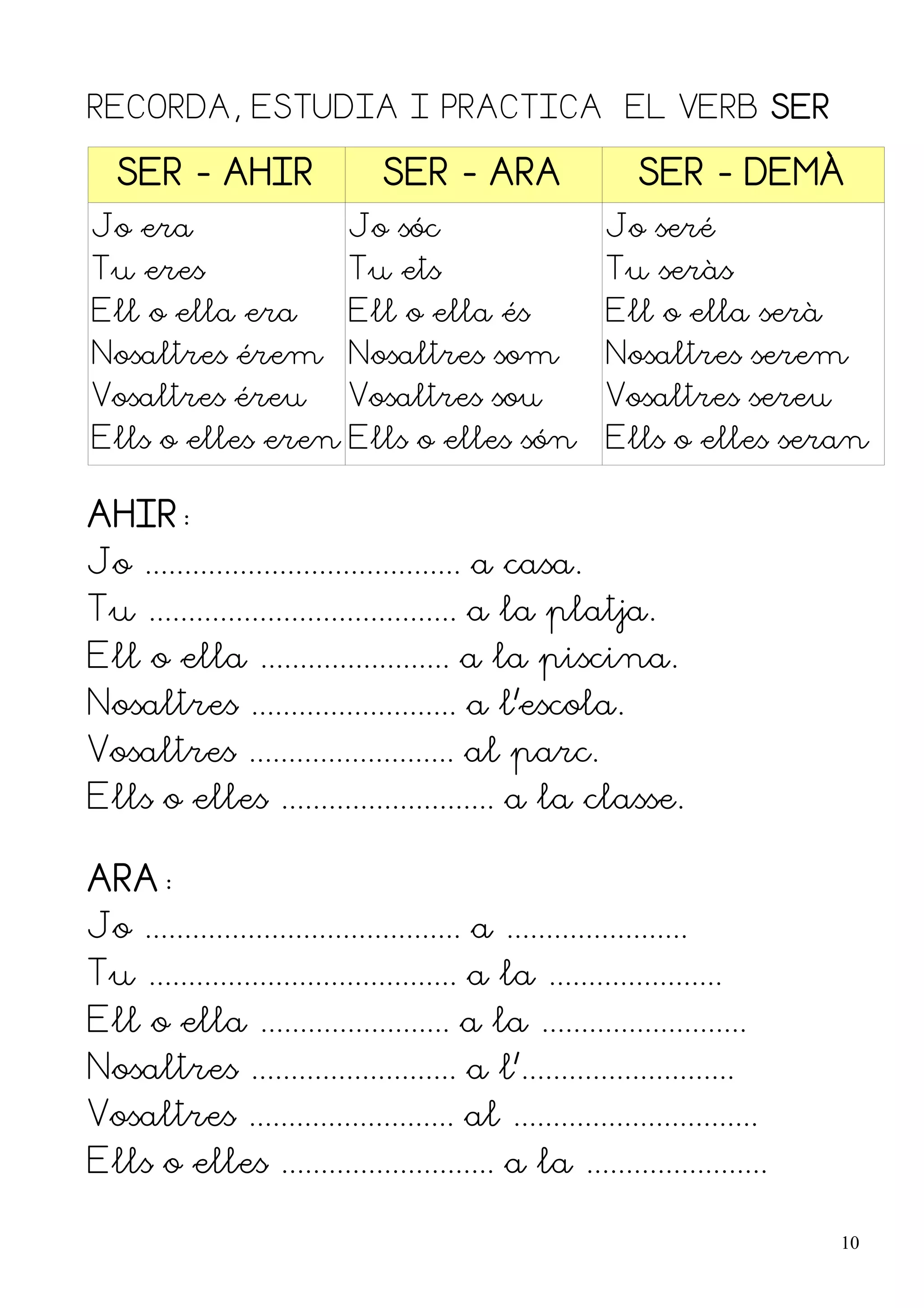 RECORDA, ESTUDIA I PRACTICA EL VERB SER

   SER - AHIR                     SER - ARA                    SER - DEMÀ
Jo era                        Jo sóc                       Jo seré
Tu eres                       Tu ets                       Tu seràs
Ell o ella era                Ell o ella és                Ell o ella serà
Nosaltres érem Nosaltres som                               Nosaltres serem
Vosaltres éreu                Vosaltres sou                Vosaltres sereu
Ells o elles eren Ells o elles són                         Ells o elles seran

AHIR:
Jo ........................................ a casa.
Tu ....................................... a la platja.
Ell o ella ........................ a la piscina.
Nosaltres .......................... a l'escola.
Vosaltres .......................... al parc.
Ells o elles ........................... a la classe.

ARA:
Jo ........................................ a .......................
Tu ....................................... a la ......................
Ell o ella ........................ a la ..........................
Nosaltres .......................... a l'...........................
Vosaltres .......................... al ...............................
Ells o elles ........................... a la .......................

                                                                             10
 