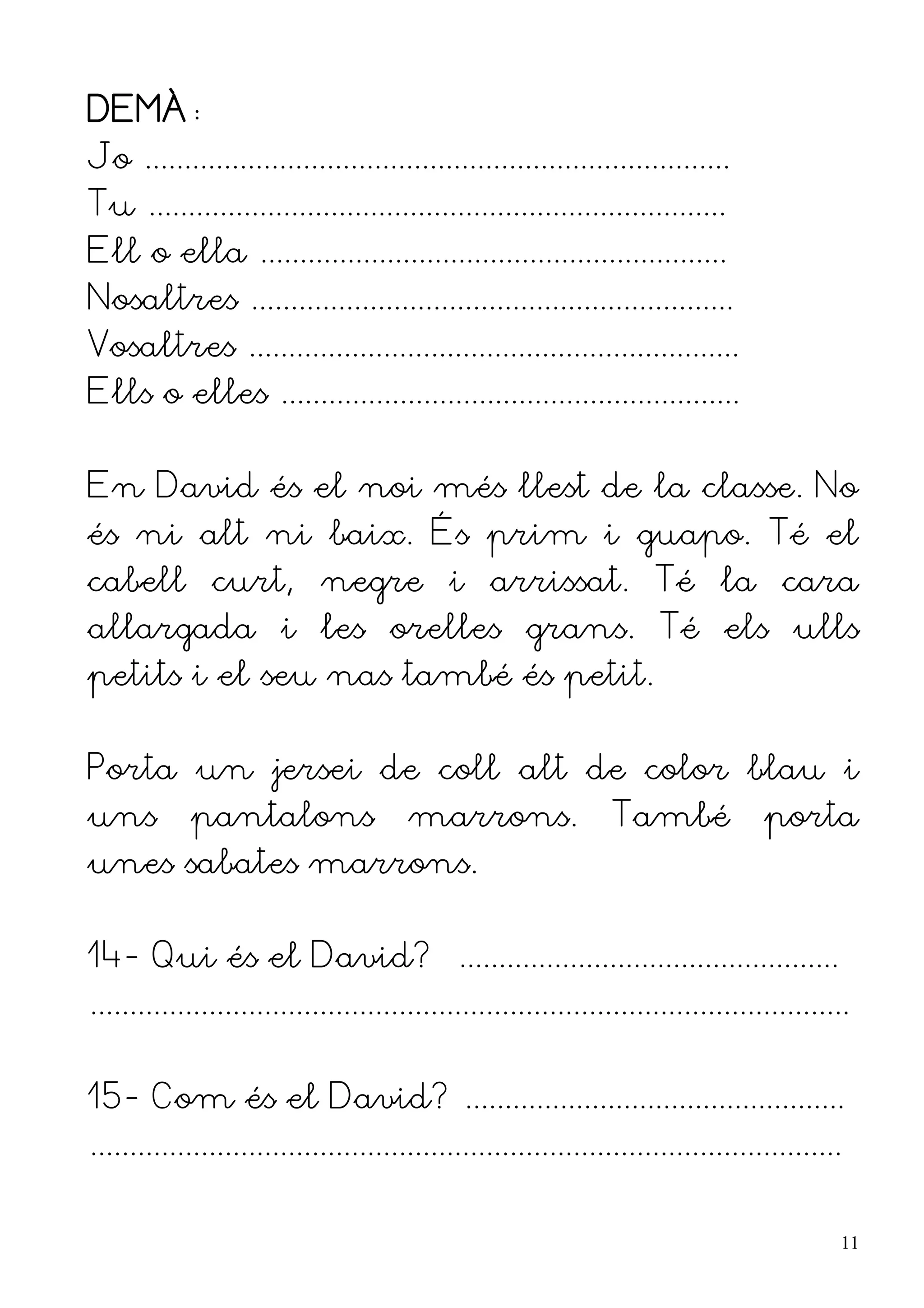 DEMÀ:
Jo ..........................................................................
Tu .........................................................................
Ell o ella ...........................................................
Nosaltres .............................................................
Vosaltres ..............................................................
Ells o elles ..........................................................


En David és el noi més llest de la classe. No
és ni alt ni baix. És prim i guapo. Té el
cabell curt, negre i arrissat. Té la cara
allargada i les orelles grans. Té els ulls
petits i el seu nas també és petit.


Porta un jersei de coll alt de color blau i
uns          pantalons                  marrons.                  També              porta
unes sabates marrons.


14- Qui és el David? ................................................
................................................................................................


15- Com és el David? ................................................
...............................................................................................


                                                                                                  11
 