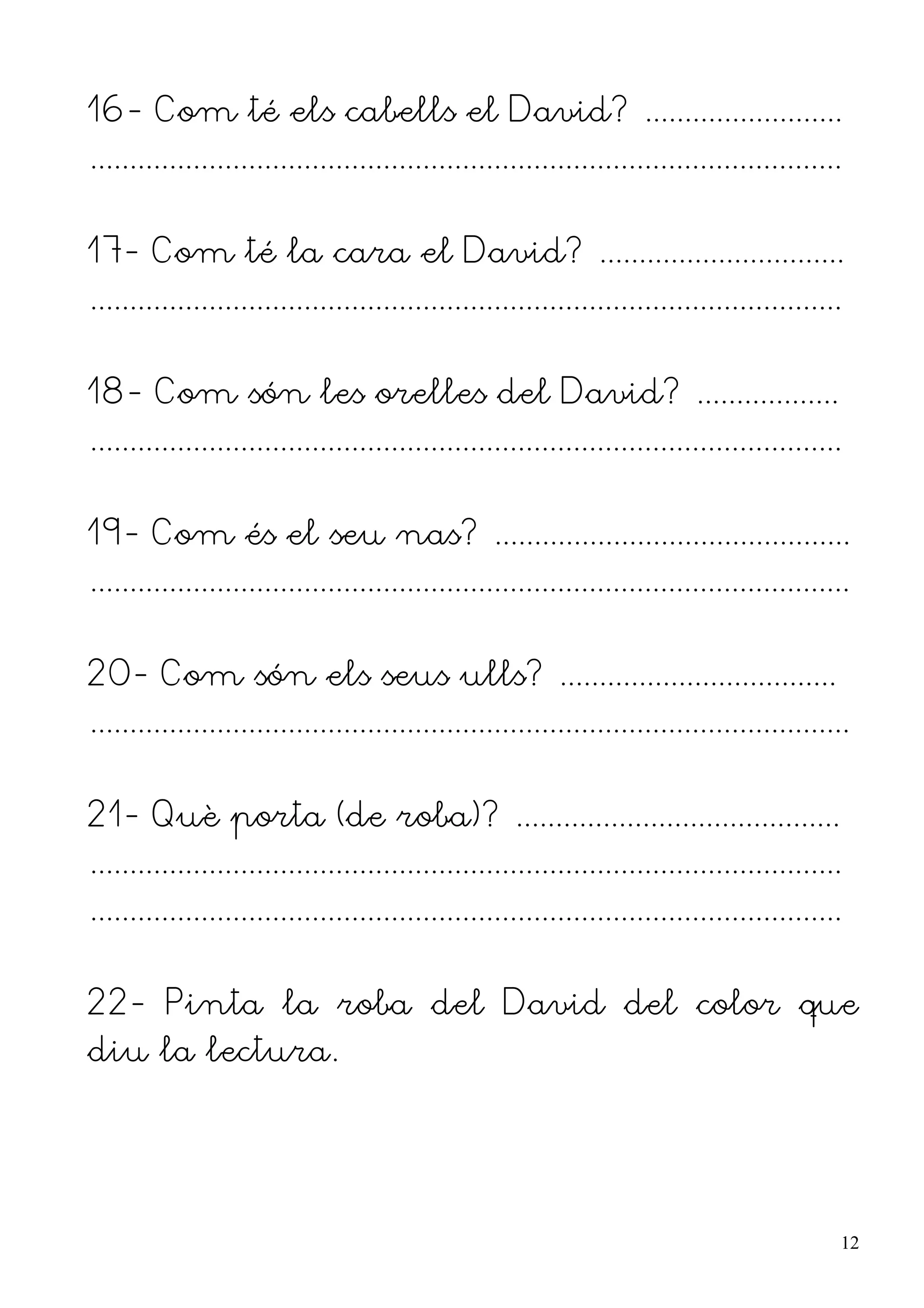 16- Com té els cabells el David? .........................
...............................................................................................


17- Com té la cara el David? ...............................
...............................................................................................


18- Com són les orelles del David? ..................
...............................................................................................


19- Com és el seu nas? .............................................
................................................................................................


20- Com són els seus ulls? ...................................
................................................................................................


21- Què porta (de roba)? .........................................
...............................................................................................
...............................................................................................


22- Pinta la roba del David del color que
diu la lectura.




                                                                                                  12
 