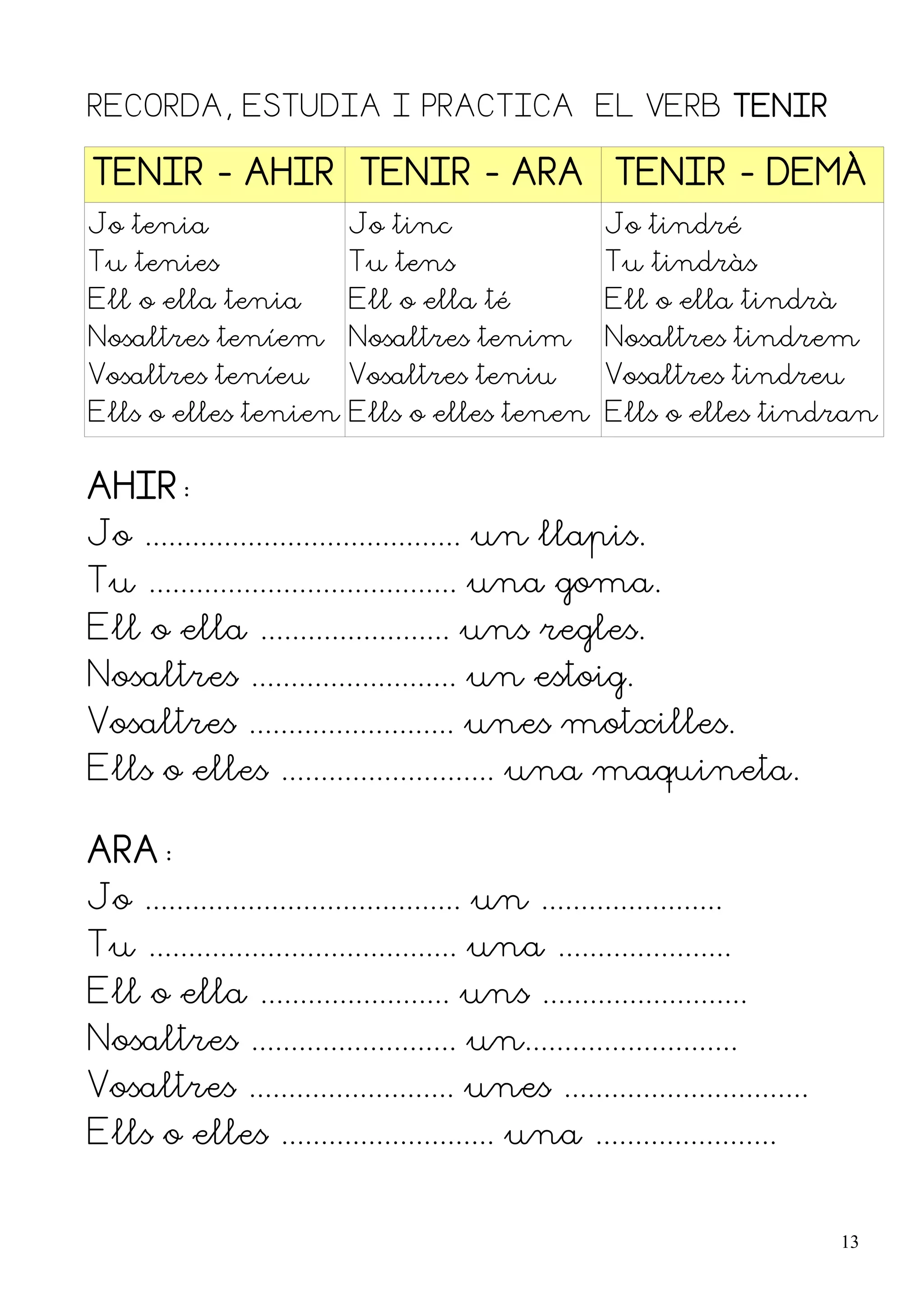 RECORDA, ESTUDIA I PRACTICA EL VERB TENIR

TENIR - AHIR TENIR - ARA TENIR - DEMÀ
Jo tenia                    Jo tinc                      Jo tindré
Tu tenies                   Tu tens                      Tu tindràs
Ell o ella tenia            Ell o ella té                Ell o ella tindrà
Nosaltres teníem            Nosaltres tenim              Nosaltres tindrem
Vosaltres teníeu            Vosaltres teniu              Vosaltres tindreu
Ells o elles tenien Ells o elles tenen Ells o elles tindran


AHIR:
Jo ........................................ un llapis.
Tu ....................................... una goma.
Ell o ella ........................ uns regles.
Nosaltres .......................... un estoig.
Vosaltres .......................... unes motxilles.
Ells o elles ........................... una maquineta.

ARA:
Jo ........................................ un .......................
Tu ....................................... una ......................
Ell o ella ........................ uns ..........................
Nosaltres .......................... un...........................
Vosaltres .......................... unes ...............................
Ells o elles ........................... una .......................


                                                                             13
 
