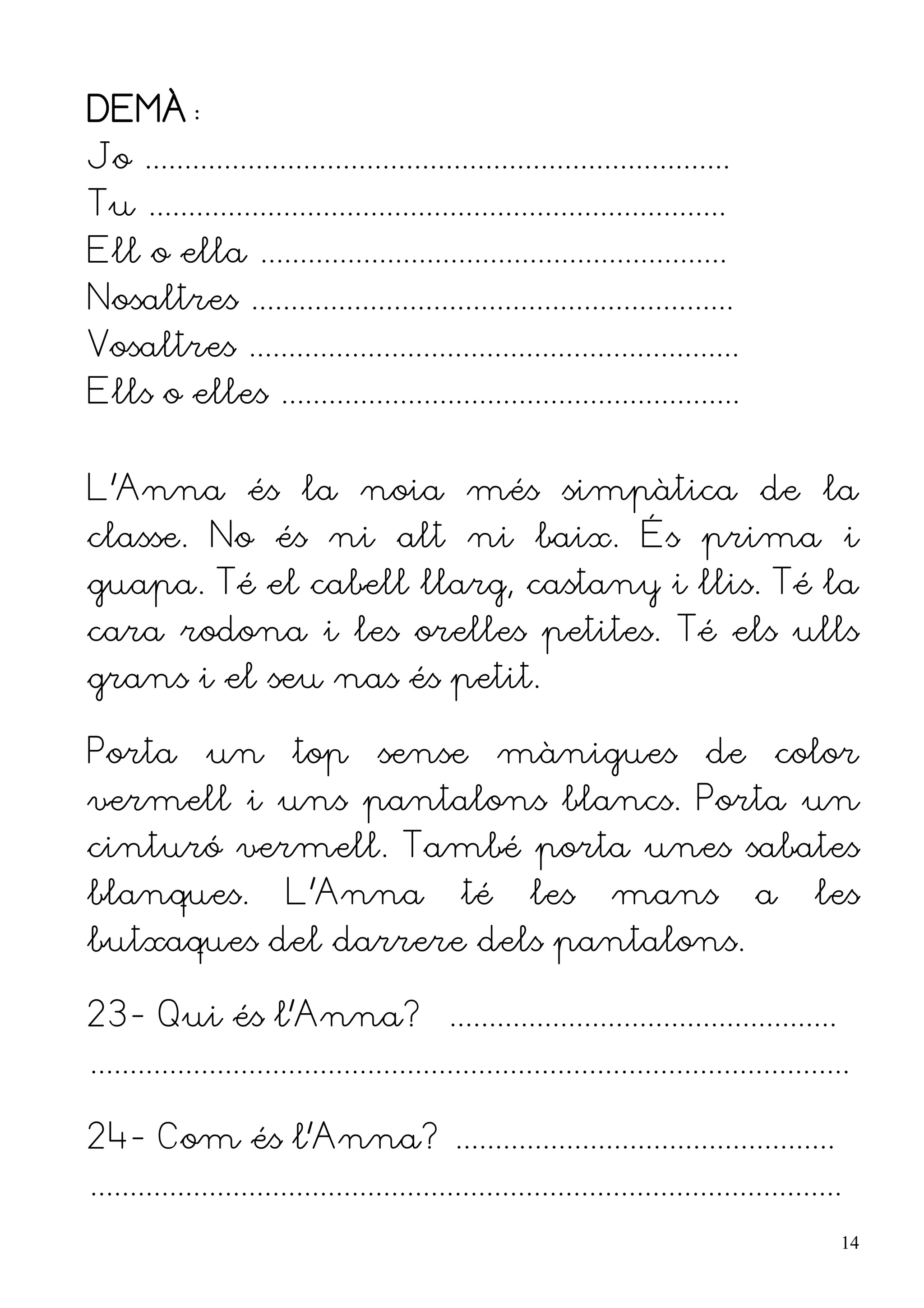 DEMÀ:
Jo ..........................................................................
Tu .........................................................................
Ell o ella ...........................................................
Nosaltres .............................................................
Vosaltres ..............................................................
Ells o elles ..........................................................


L'Anna és la noia més simpàtica de la
classe. No és ni alt ni baix. És prima i
guapa. Té el cabell llarg, castany i llis. Té la
cara rodona i les orelles petites. Té els ulls
grans i el seu nas és petit.

Porta un top sense mànigues de color
vermell i uns pantalons blancs. Porta un
cinturó vermell. També porta unes sabates
blanques.                L'Anna                té      les        mans              a      les
butxaques del darrere dels pantalons.

23- Qui és l'Anna? .................................................
................................................................................................

24- Com és l'Anna? ................................................
...............................................................................................
                                                                                                  14
 