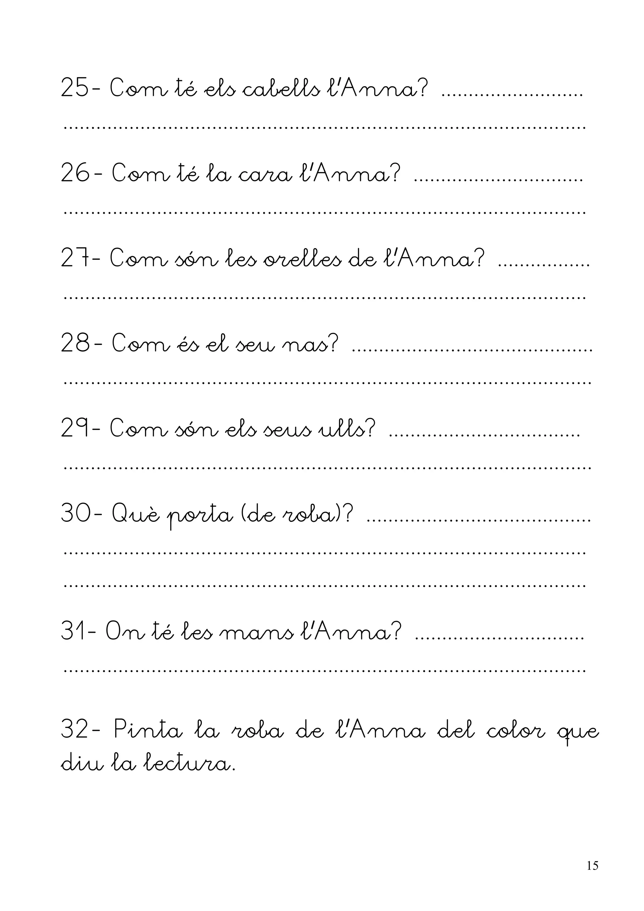 25- Com té els cabells l'Anna? ..........................
...............................................................................................

26- Com té la cara l'Anna? ...............................
...............................................................................................

27- Com són les orelles de l'Anna? .................
...............................................................................................

28- Com és el seu nas? ............................................
................................................................................................

29- Com són els seus ulls? ...................................
................................................................................................

30- Què porta (de roba)? .........................................
...............................................................................................
...............................................................................................

31- On té les mans l'Anna? ...............................
...............................................................................................


32- Pinta la roba de l'Anna del color que
diu la lectura.



                                                                                                  15
 