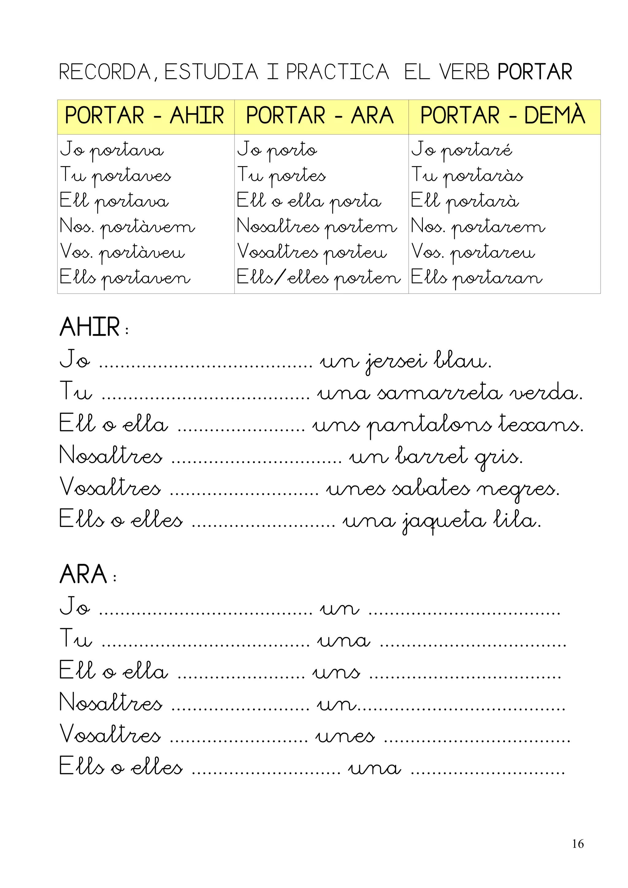 RECORDA, ESTUDIA I PRACTICA EL VERB PORTAR

 PORTAR - AHIR                 PORTAR - ARA                 PORTAR - DEMÀ
Jo portava                   Jo porto                     Jo portaré
Tu portaves                  Tu portes                    Tu portaràs
Ell portava                  Ell o ella porta             Ell portarà
Nos. portàvem                Nosaltres portem Nos. portarem
Vos. portàveu                Vosaltres porteu             Vos. portareu
Ells portaven                Ells/elles porten Ells portaran


AHIR:
Jo ........................................ un jersei blau.
Tu ....................................... una samarreta verda.
Ell o ella ........................ uns pantalons texans.
Nosaltres ................................ un barret gris.
Vosaltres ............................ unes sabates negres.
Ells o elles ........................... una jaqueta lila.

ARA:
Jo ........................................ un ....................................
Tu ....................................... una ...................................
Ell o ella ........................ uns ....................................
Nosaltres .......................... un.......................................
Vosaltres .......................... unes ...................................
Ells o elles ............................ una .............................


                                                                                      16
 