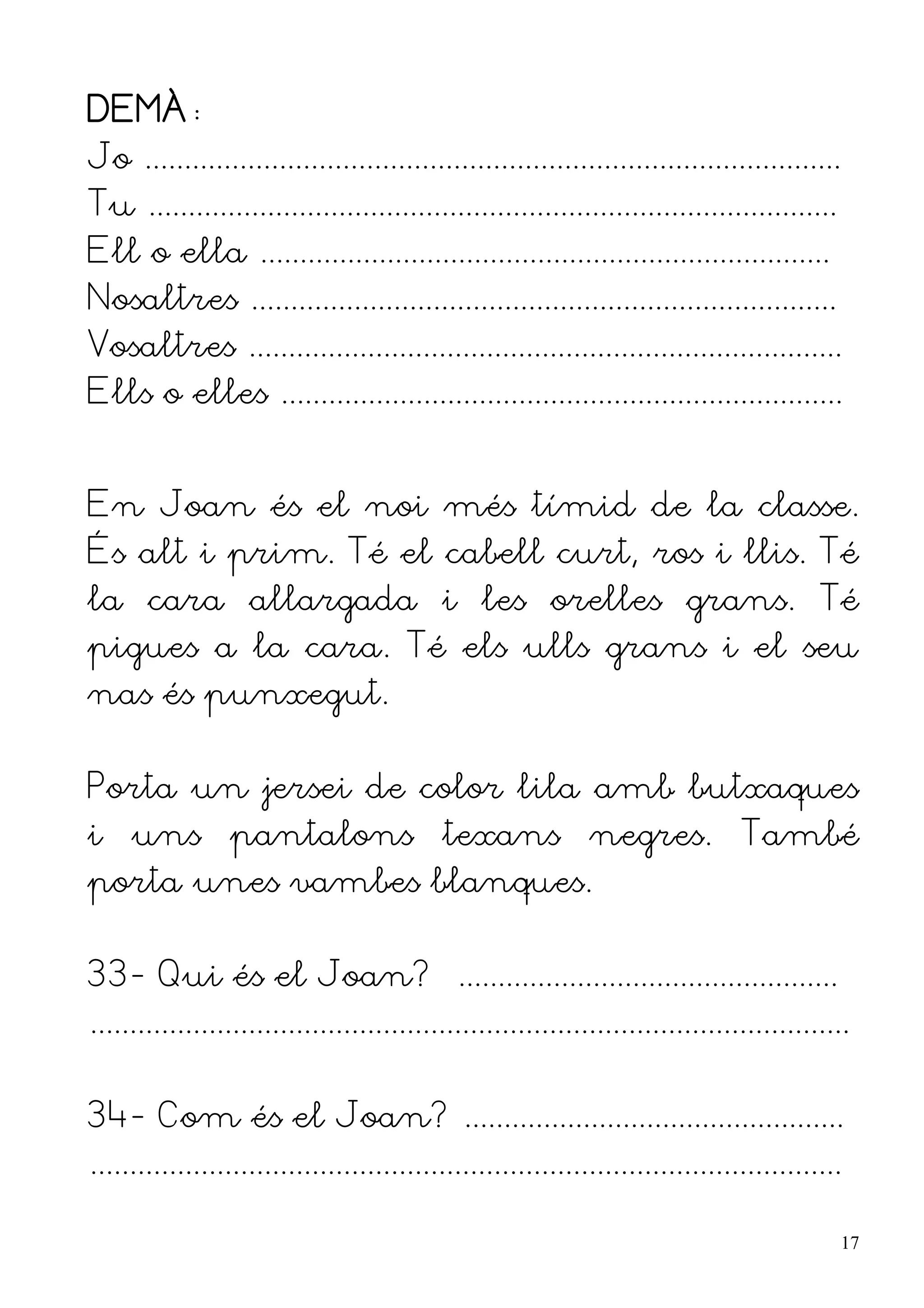 DEMÀ:
Jo ........................................................................................
Tu .......................................................................................
Ell o ella ........................................................................
Nosaltres ..........................................................................
Vosaltres ...........................................................................
Ells o elles .......................................................................


En Joan és el noi més tímid de la classe.
És alt i prim. Té el cabell curt, ros i llis. Té
la cara allargada i les orelles grans. Té
pigues a la cara. Té els ulls grans i el seu
nas és punxegut.


Porta un jersei de color lila amb butxaques
i uns pantalons texans negres. També
porta unes vambes blanques.


33- Qui és el Joan? ................................................
................................................................................................


34- Com és el Joan? ................................................
...............................................................................................

                                                                                                  17
 