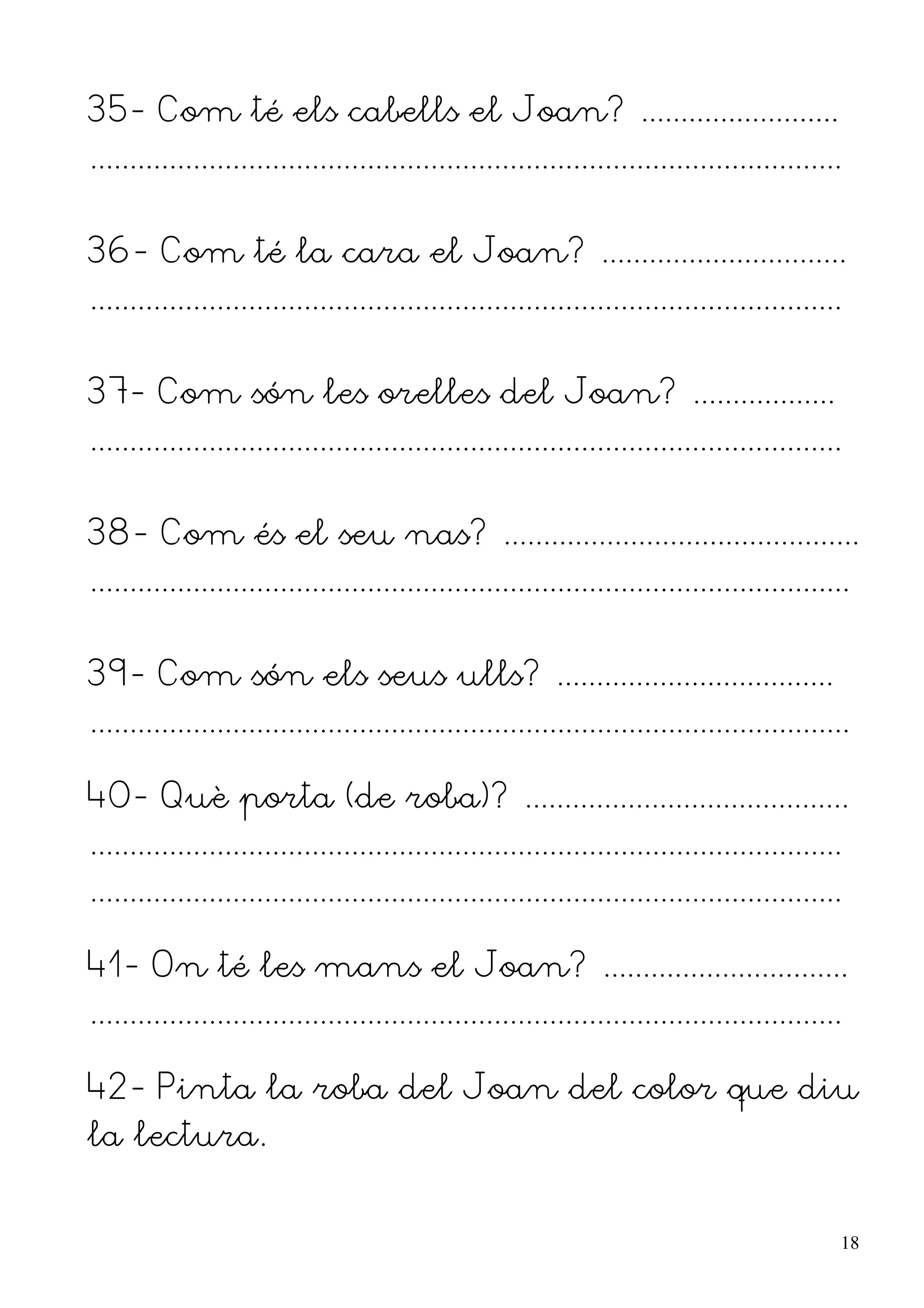35- Com té els cabells el Joan? .........................
...............................................................................................


36- Com té la cara el Joan? ...............................
...............................................................................................


37- Com són les orelles del Joan? ..................
...............................................................................................


38- Com és el seu nas? .............................................
................................................................................................


39- Com són els seus ulls? ...................................
................................................................................................

40- Què porta (de roba)? .........................................
...............................................................................................
...............................................................................................

41- On té les mans el Joan? ...............................
...............................................................................................

42- Pinta la roba del Joan del color que diu
la lectura.


                                                                                                  18
 