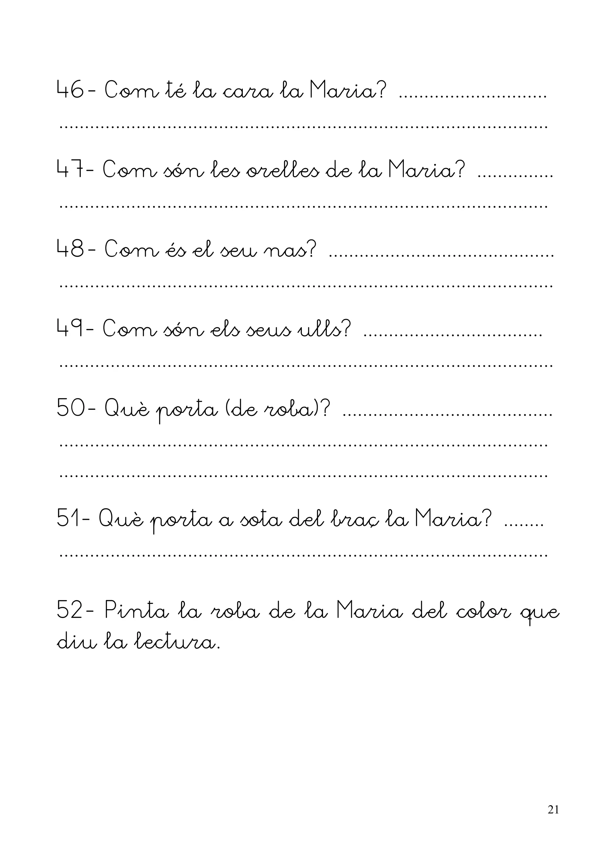 46- Com té la cara la Maria? .............................
...............................................................................................

47- Com són les orelles de la Maria? ...............
...............................................................................................

48- Com és el seu nas? ............................................
................................................................................................

49- Com són els seus ulls? ...................................
................................................................................................

50- Què porta (de roba)? .........................................
...............................................................................................
...............................................................................................

51- Què porta a sota del braç la Maria? ........
...............................................................................................


52- Pinta la roba de la Maria del color que
diu la lectura.




                                                                                                  21
 