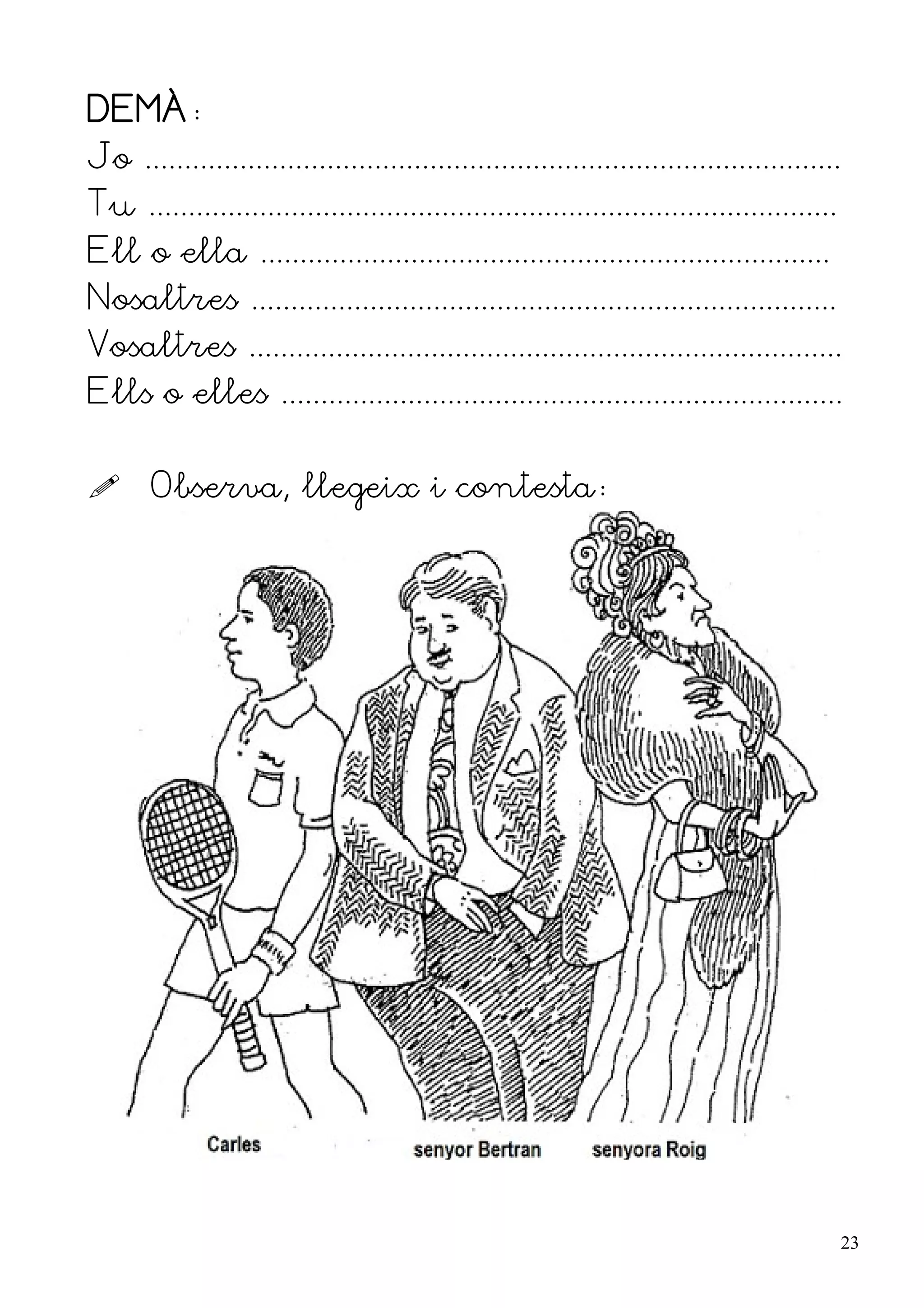 DEMÀ:
Jo ........................................................................................
Tu .......................................................................................
Ell o ella ........................................................................
Nosaltres ..........................................................................
Vosaltres ...........................................................................
Ells o elles .......................................................................


      Observa, llegeix i contesta:




                                                                                              23
 