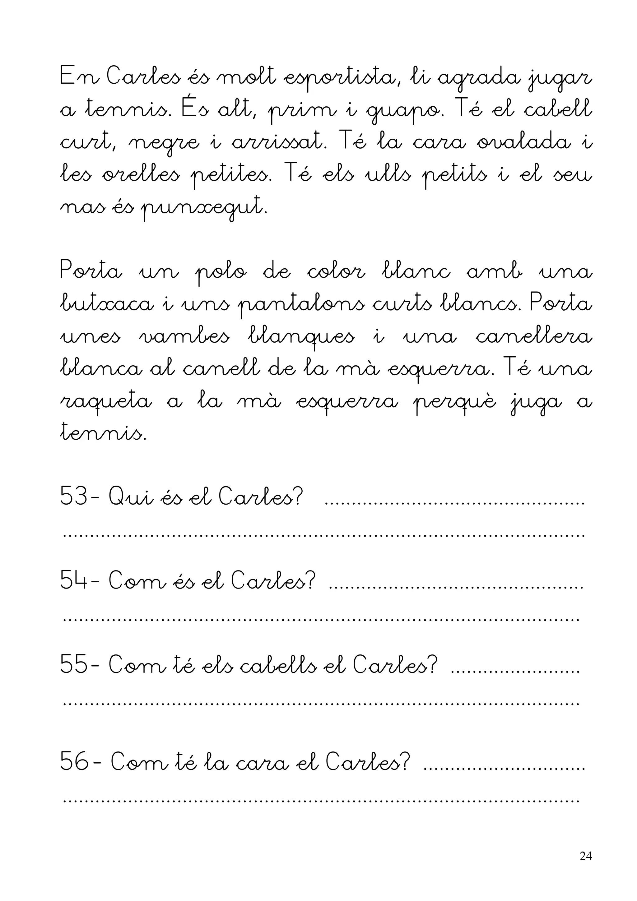 En Carles és molt esportista, li agrada jugar
a tennis. És alt, prim i guapo. Té el cabell
curt, negre i arrissat. Té la cara ovalada i
les orelles petites. Té els ulls petits i el seu
nas és punxegut.


Porta un polo de color blanc amb una
butxaca i uns pantalons curts blancs. Porta
unes vambes blanques i una canellera
blanca al canell de la mà esquerra. Té una
raqueta a la mà esquerra perquè juga a
tennis.


53- Qui és el Carles? ................................................
................................................................................................

54- Com és el Carles? ...............................................
...............................................................................................

55- Com té els cabells el Carles? ........................
...............................................................................................


56- Com té la cara el Carles? ..............................
...............................................................................................

                                                                                                  24
 