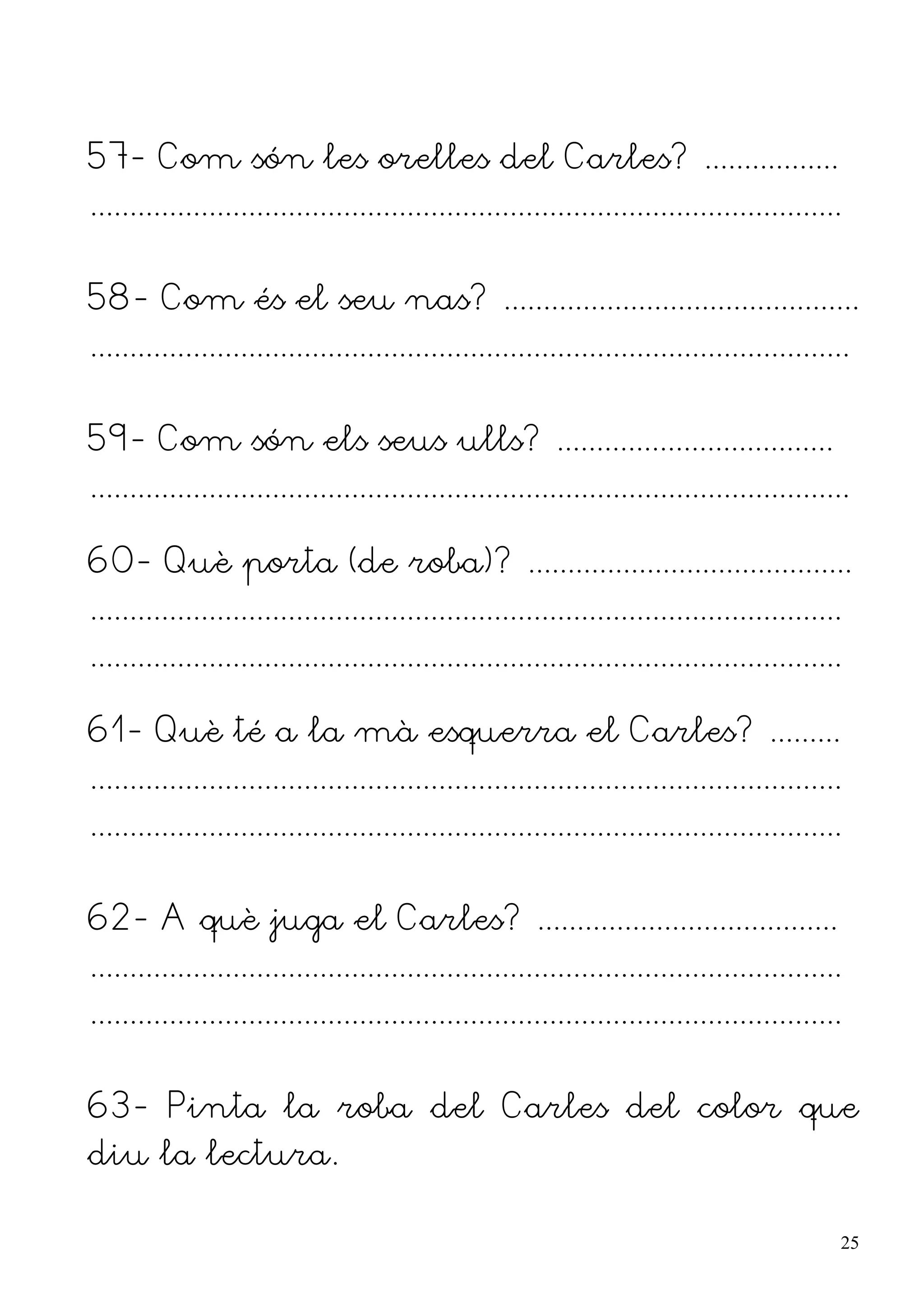 57- Com són les orelles del Carles? .................
...............................................................................................


58- Com és el seu nas? .............................................
................................................................................................


59- Com són els seus ulls? ...................................
................................................................................................

60- Què porta (de roba)? .........................................
...............................................................................................
...............................................................................................

61- Què té a la mà esquerra el Carles? .........
...............................................................................................
...............................................................................................


62- A què juga el Carles? ......................................
...............................................................................................
...............................................................................................


63- Pinta la roba del Carles del color que
diu la lectura.

                                                                                                  25
 