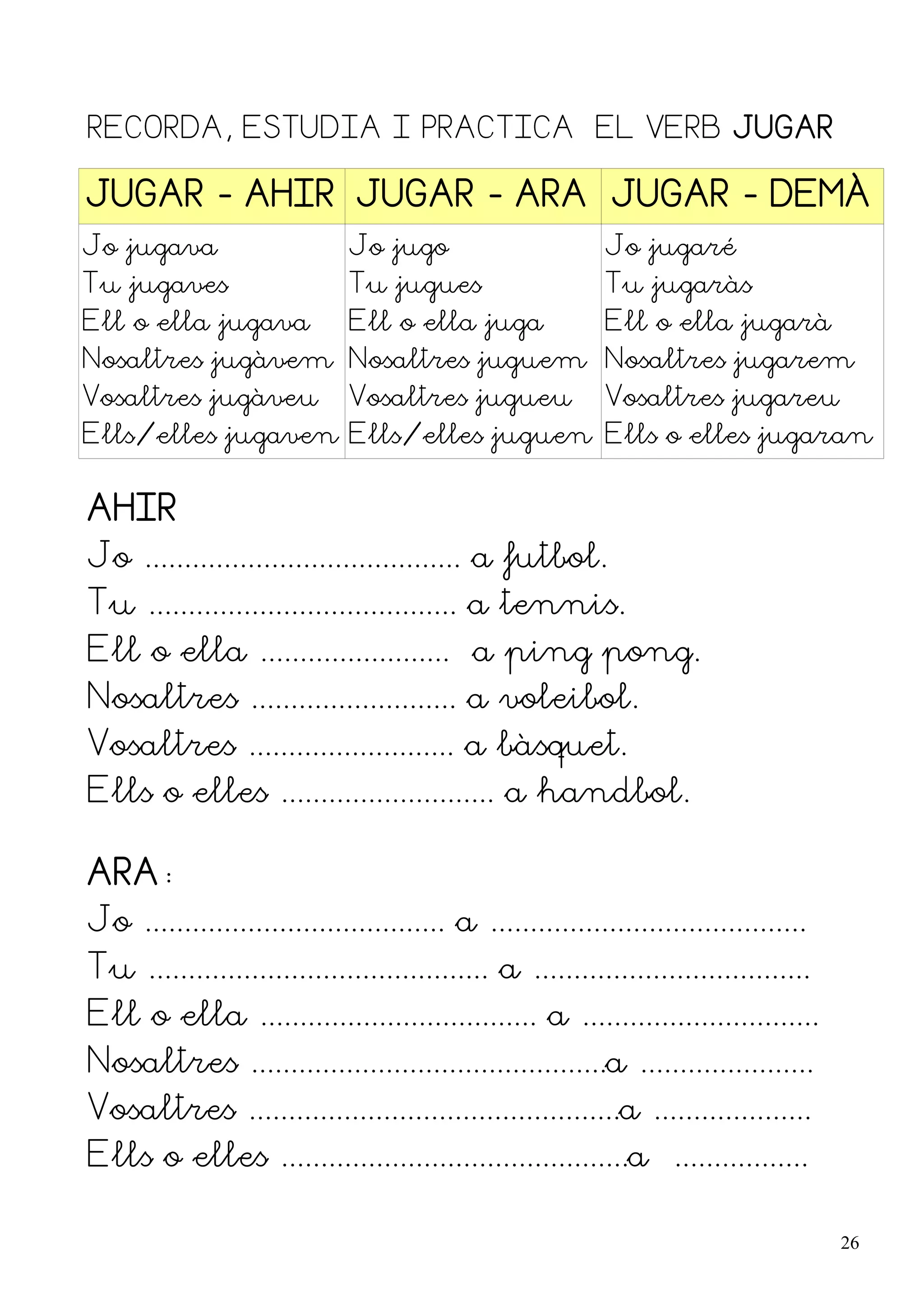 RECORDA, ESTUDIA I PRACTICA EL VERB JUGAR

JUGAR - AHIR JUGAR - ARA JUGAR - DEMÀ
Jo jugava                     Jo jugo                       Jo jugaré
Tu jugaves                    Tu jugues                     Tu jugaràs
Ell o ella jugava             Ell o ella juga               Ell o ella jugarà
Nosaltres jugàvem Nosaltres juguem Nosaltres jugarem
Vosaltres jugàveu             Vosaltres jugueu              Vosaltres jugareu
Ells/elles jugaven Ells/elles juguen Ells o elles jugaran


AHIR
Jo ........................................ a futbol.
Tu ....................................... a tennis.
Ell o ella ........................ a ping pong.
Nosaltres .......................... a voleibol.
Vosaltres .......................... a bàsquet.
Ells o elles ........................... a handbol.

ARA:
Jo ...................................... a ........................................
Tu ........................................... a ...................................
Ell o ella ................................... a ..............................
Nosaltres .............................................a ......................
Vosaltres ...............................................a ....................
Ells o elles ............................................a .................

                                                                                       26
 