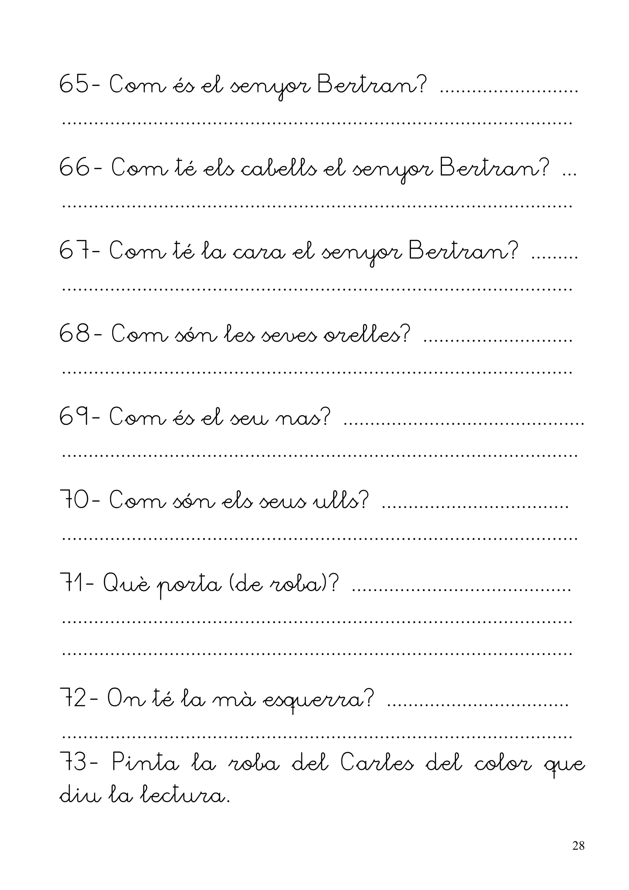65- Com és el senyor Bertran? ..........................
...............................................................................................

66- Com té els cabells el senyor Bertran? ...
...............................................................................................

67- Com té la cara el senyor Bertran? .........
...............................................................................................

68- Com són les seves orelles? ............................
...............................................................................................

69- Com és el seu nas? .............................................
................................................................................................

70- Com són els seus ulls? ...................................
................................................................................................

71- Què porta (de roba)? .........................................
...............................................................................................
...............................................................................................

72- On té la mà esquerra? ..................................
...............................................................................................
73- Pinta la roba del Carles del color que
diu la lectura.

                                                                                                  28
 