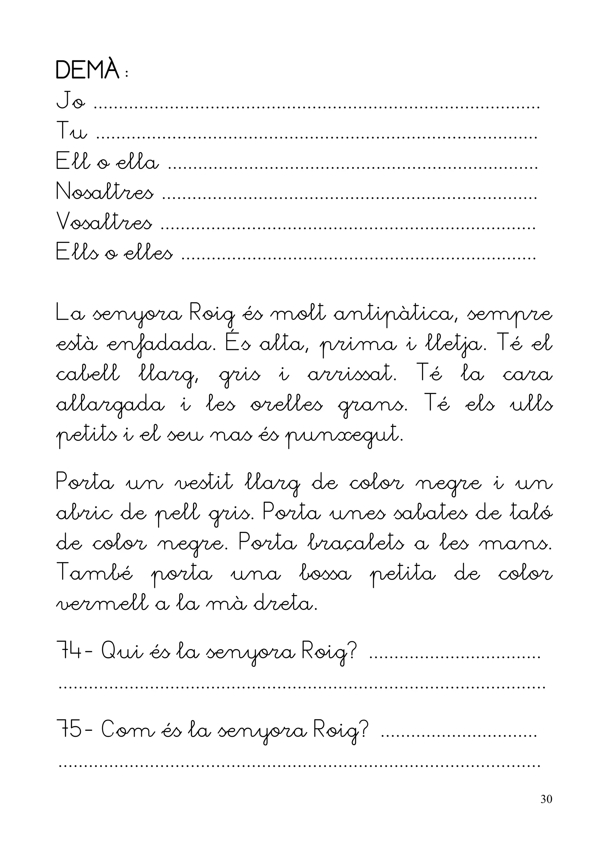 DEMÀ:
Jo ........................................................................................
Tu .......................................................................................
Ell o ella .........................................................................
Nosaltres ..........................................................................
Vosaltres ..........................................................................
Ells o elles ......................................................................


La senyora Roig és molt antipàtica, sempre
està enfadada. És alta, prima i lletja. Té el
cabell          llarg,         gris        i     arrissat.            Té       la      cara
allargada i les orelles grans. Té els ulls
petits i el seu nas és punxegut.

Porta un vestit llarg de color negre i un
abric de pell gris. Porta unes sabates de taló
de color negre. Porta braçalets a les mans.
També porta una bossa petita de color
vermell a la mà dreta.

74- Qui és la senyora Roig? ..................................
................................................................................................

75- Com és la senyora Roig? ...............................
...............................................................................................
                                                                                                  30
 
