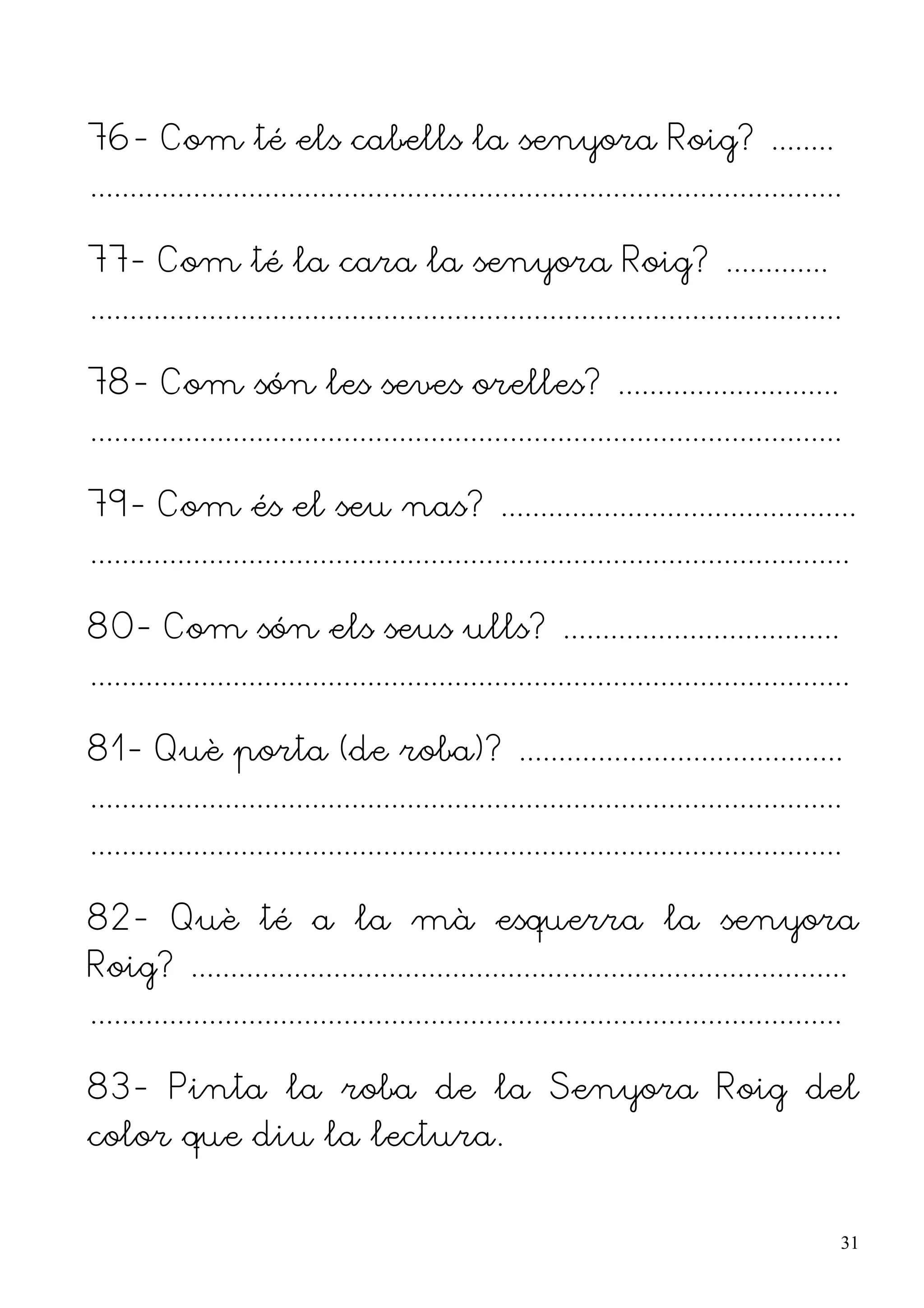 76- Com té els cabells la senyora Roig? ........
...............................................................................................

77- Com té la cara la senyora Roig? .............
...............................................................................................

78- Com són les seves orelles? ............................
...............................................................................................

79- Com és el seu nas? .............................................
................................................................................................

80- Com són els seus ulls? ...................................
................................................................................................

81- Què porta (de roba)? .........................................
...............................................................................................
...............................................................................................

82- Què té a la mà esquerra la senyora
Roig? ...................................................................................
...............................................................................................

83- Pinta la roba de la Senyora Roig del
color que diu la lectura.


                                                                                                  31
 