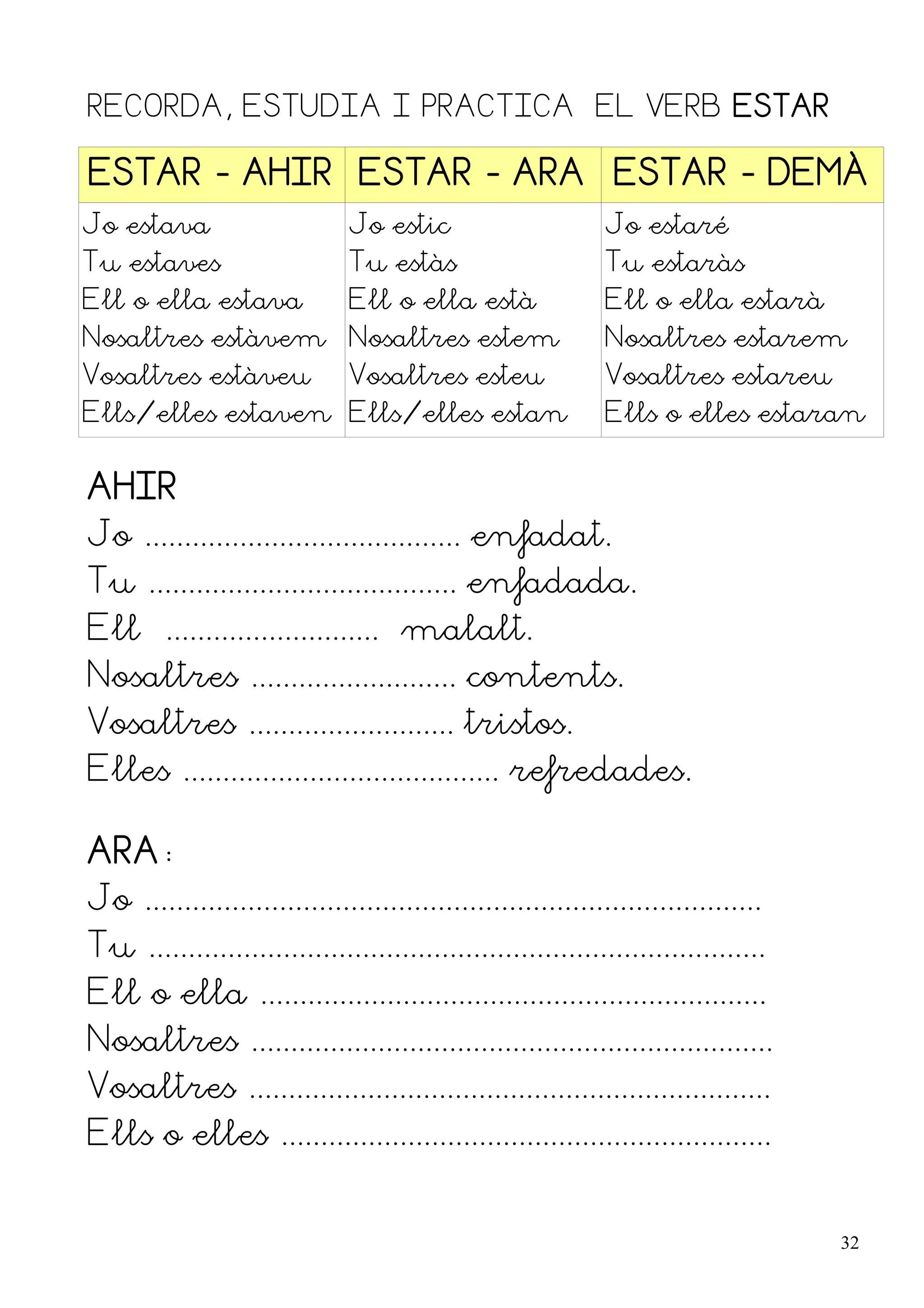 RECORDA, ESTUDIA I PRACTICA EL VERB ESTAR

ESTAR - AHIR ESTAR - ARA ESTAR - DEMÀ
Jo estava                      Jo estic                       Jo estaré
Tu estaves                     Tu estàs                       Tu estaràs
Ell o ella estava              Ell o ella està                Ell o ella estarà
Nosaltres estàvem Nosaltres estem                             Nosaltres estarem
Vosaltres estàveu              Vosaltres esteu                Vosaltres estareu
Ells/elles estaven Ells/elles estan                           Ells o elles estaran


AHIR
Jo ........................................ enfadat.
Tu ....................................... enfadada.
Ell ........................... malalt.
Nosaltres .......................... contents.
Vosaltres .......................... tristos.
Elles ........................................ refredades.

ARA:
Jo ..............................................................................
Tu ..............................................................................
Ell o ella ................................................................
Nosaltres ..................................................................
Vosaltres ..................................................................
Ells o elles ..............................................................


                                                                                    32
 