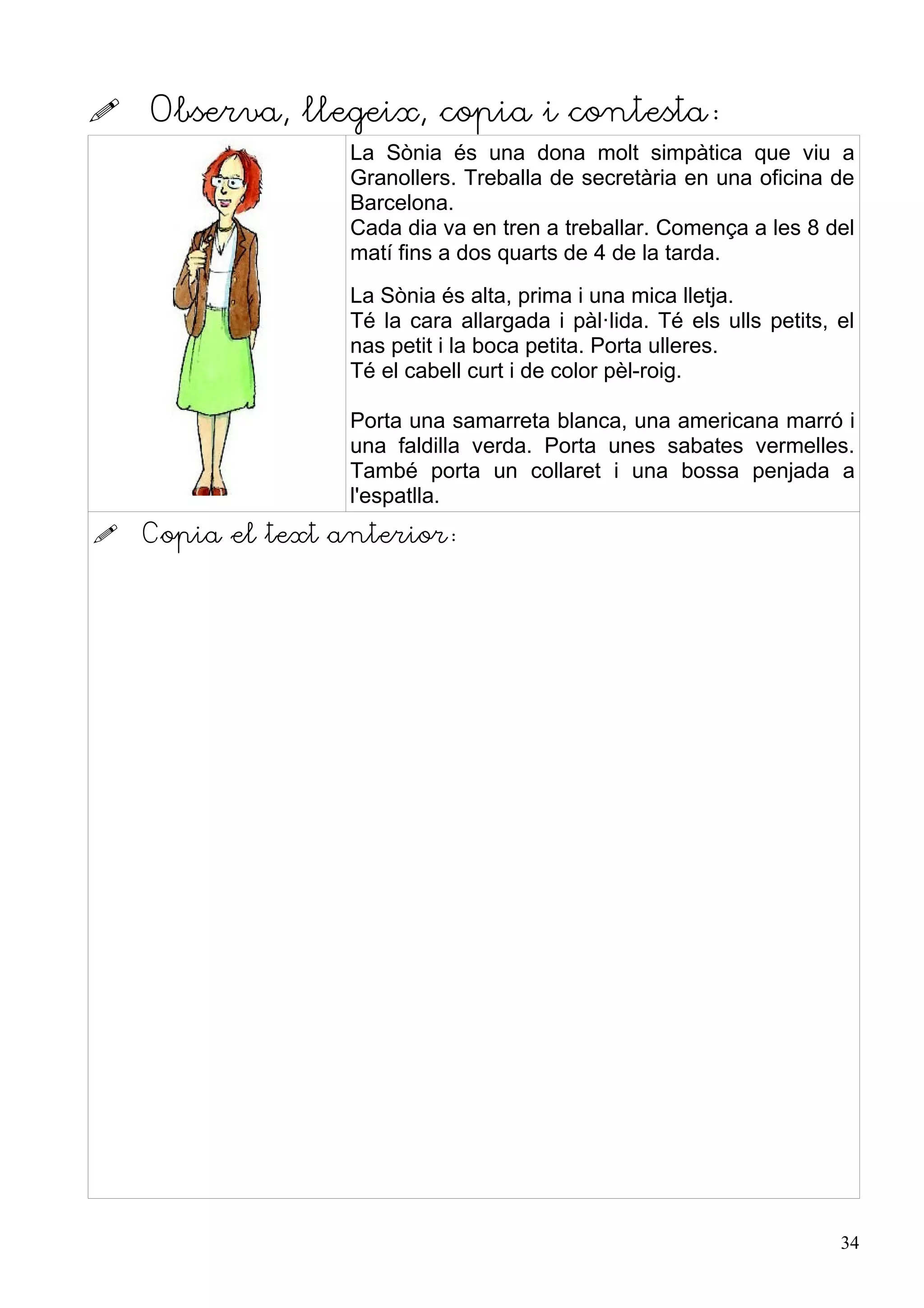    Observa, llegeix, copia i contesta:
                   La Sònia és una dona molt simpàtica que viu a
                   Granollers. Treballa de secretària en una oficina de
                   Barcelona.
                   Cada dia va en tren a treballar. Comença a les 8 del
                   matí fins a dos quarts de 4 de la tarda.
                   La Sònia és alta, prima i una mica lletja.
                   Té la cara allargada i pàl·lida. Té els ulls petits, el
                   nas petit i la boca petita. Porta ulleres.
                   Té el cabell curt i de color pèl-roig.

                   Porta una samarreta blanca, una americana marró i
                   una faldilla verda. Porta unes sabates vermelles.
                   També porta un collaret i una bossa penjada a
                   l'espatlla.
   Copia el text anterior:




                                                                        34
 