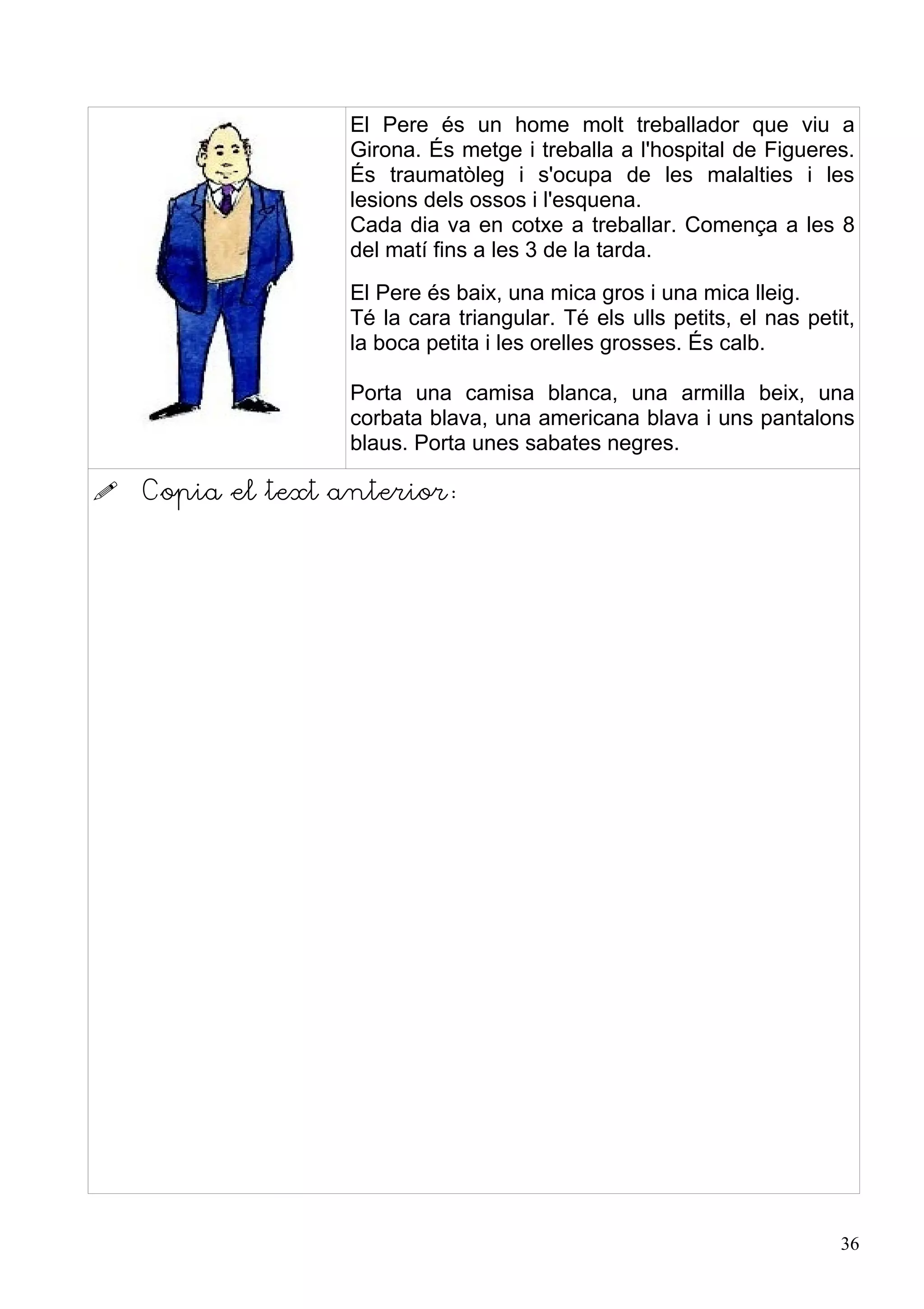 El Pere és un home molt treballador que viu a
                   Girona. És metge i treballa a l'hospital de Figueres.
                   És traumatòleg i s'ocupa de les malalties i les
                   lesions dels ossos i l'esquena.
                   Cada dia va en cotxe a treballar. Comença a les 8
                   del matí fins a les 3 de la tarda.
                   El Pere és baix, una mica gros i una mica lleig.
                   Té la cara triangular. Té els ulls petits, el nas petit,
                   la boca petita i les orelles grosses. És calb.

                   Porta una camisa blanca, una armilla beix, una
                   corbata blava, una americana blava i uns pantalons
                   blaus. Porta unes sabates negres.

   Copia el text anterior:




                                                                         36
 