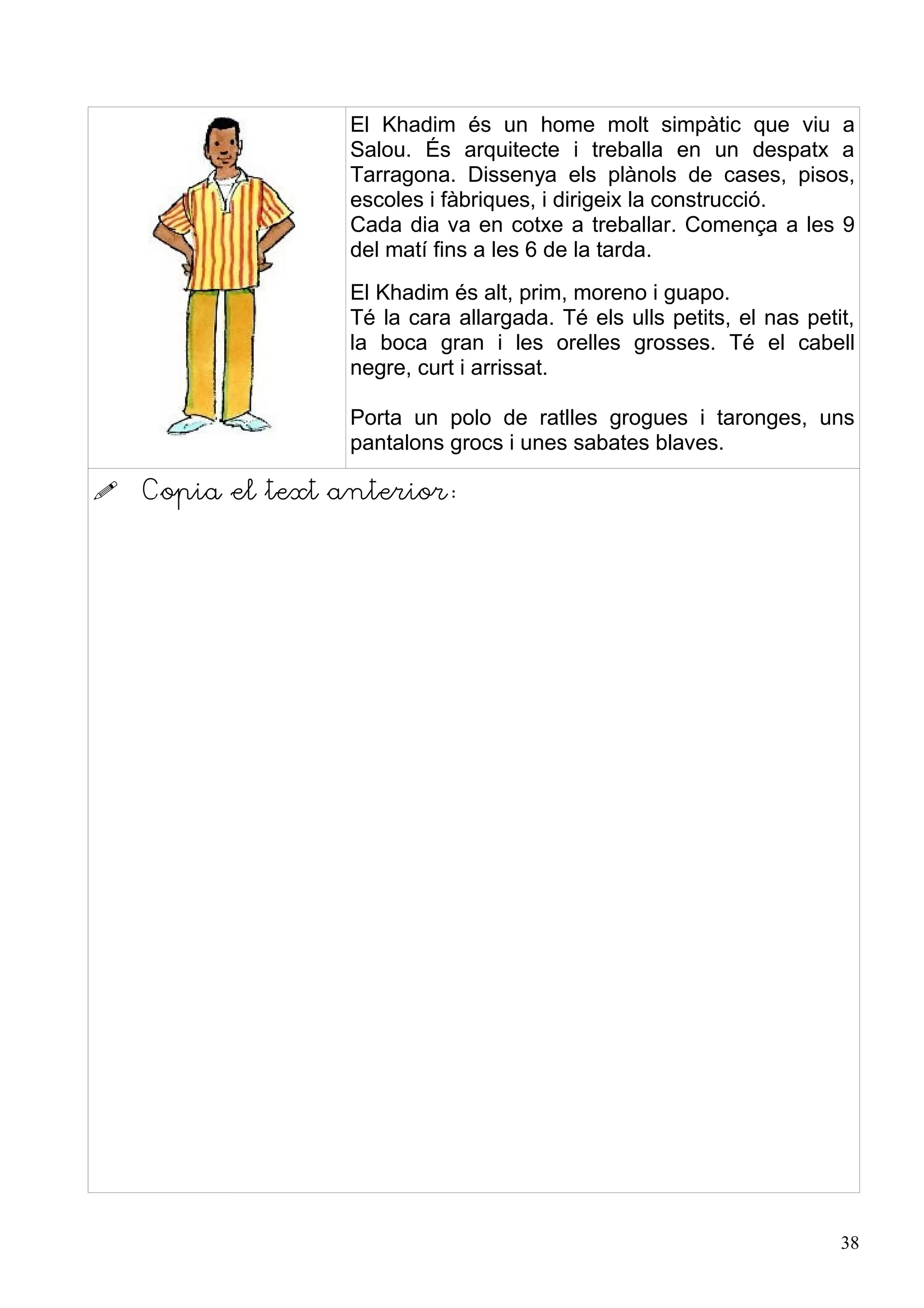 El Khadim és un home molt simpàtic que viu a
                   Salou. És arquitecte i treballa en un despatx a
                   Tarragona. Dissenya els plànols de cases, pisos,
                   escoles i fàbriques, i dirigeix la construcció.
                   Cada dia va en cotxe a treballar. Comença a les 9
                   del matí fins a les 6 de la tarda.
                   El Khadim és alt, prim, moreno i guapo.
                   Té la cara allargada. Té els ulls petits, el nas petit,
                   la boca gran i les orelles grosses. Té el cabell
                   negre, curt i arrissat.

                   Porta un polo de ratlles grogues i taronges, uns
                   pantalons grocs i unes sabates blaves.

   Copia el text anterior:




                                                                        38
 