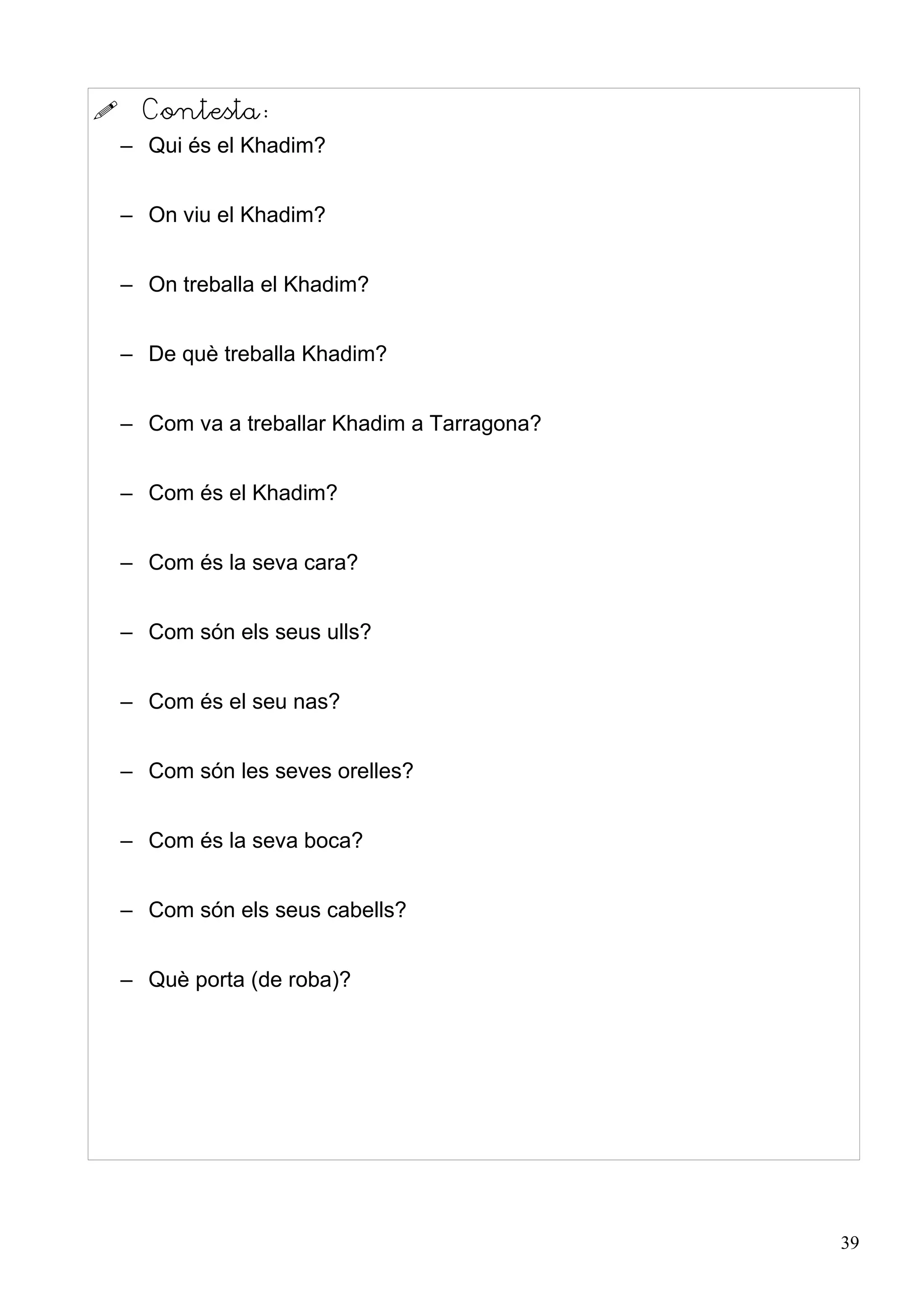      Contesta:
    – Qui és el Khadim?


    – On viu el Khadim?


    – On treballa el Khadim?


    – De què treballa Khadim?


    – Com va a treballar Khadim a Tarragona?


    – Com és el Khadim?


    – Com és la seva cara?


    – Com són els seus ulls?


    – Com és el seu nas?


    – Com són les seves orelles?


    – Com és la seva boca?


    – Com són els seus cabells?


    – Què porta (de roba)?




                                               39
 
