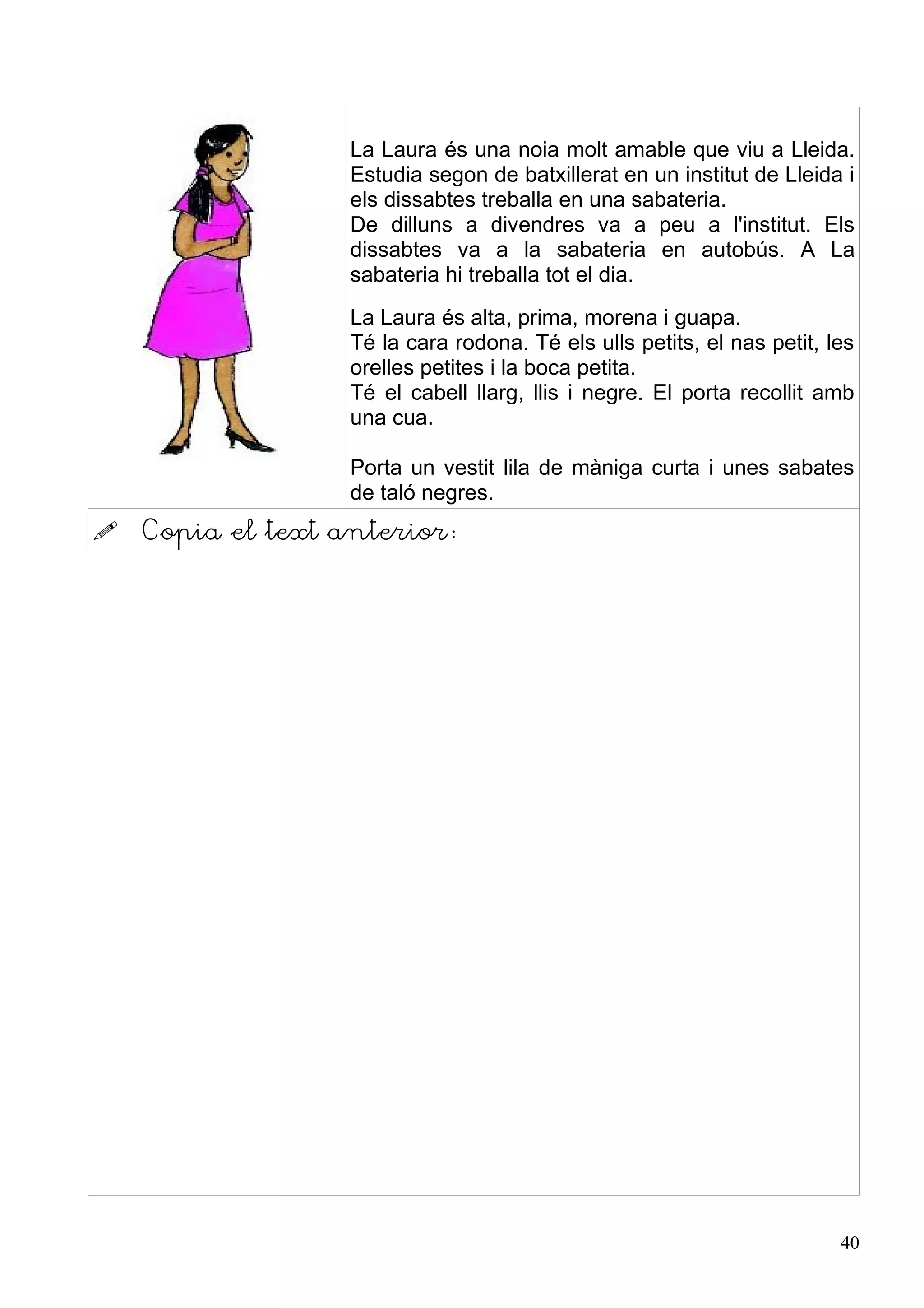 La Laura és una noia molt amable que viu a Lleida.
                   Estudia segon de batxillerat en un institut de Lleida i
                   els dissabtes treballa en una sabateria.
                   De dilluns a divendres va a peu a l'institut. Els
                   dissabtes va a la sabateria en autobús. A La
                   sabateria hi treballa tot el dia.
                   La Laura és alta, prima, morena i guapa.
                   Té la cara rodona. Té els ulls petits, el nas petit, les
                   orelles petites i la boca petita.
                   Té el cabell llarg, llis i negre. El porta recollit amb
                   una cua.

                   Porta un vestit lila de màniga curta i unes sabates
                   de taló negres.
   Copia el text anterior:




                                                                         40
 