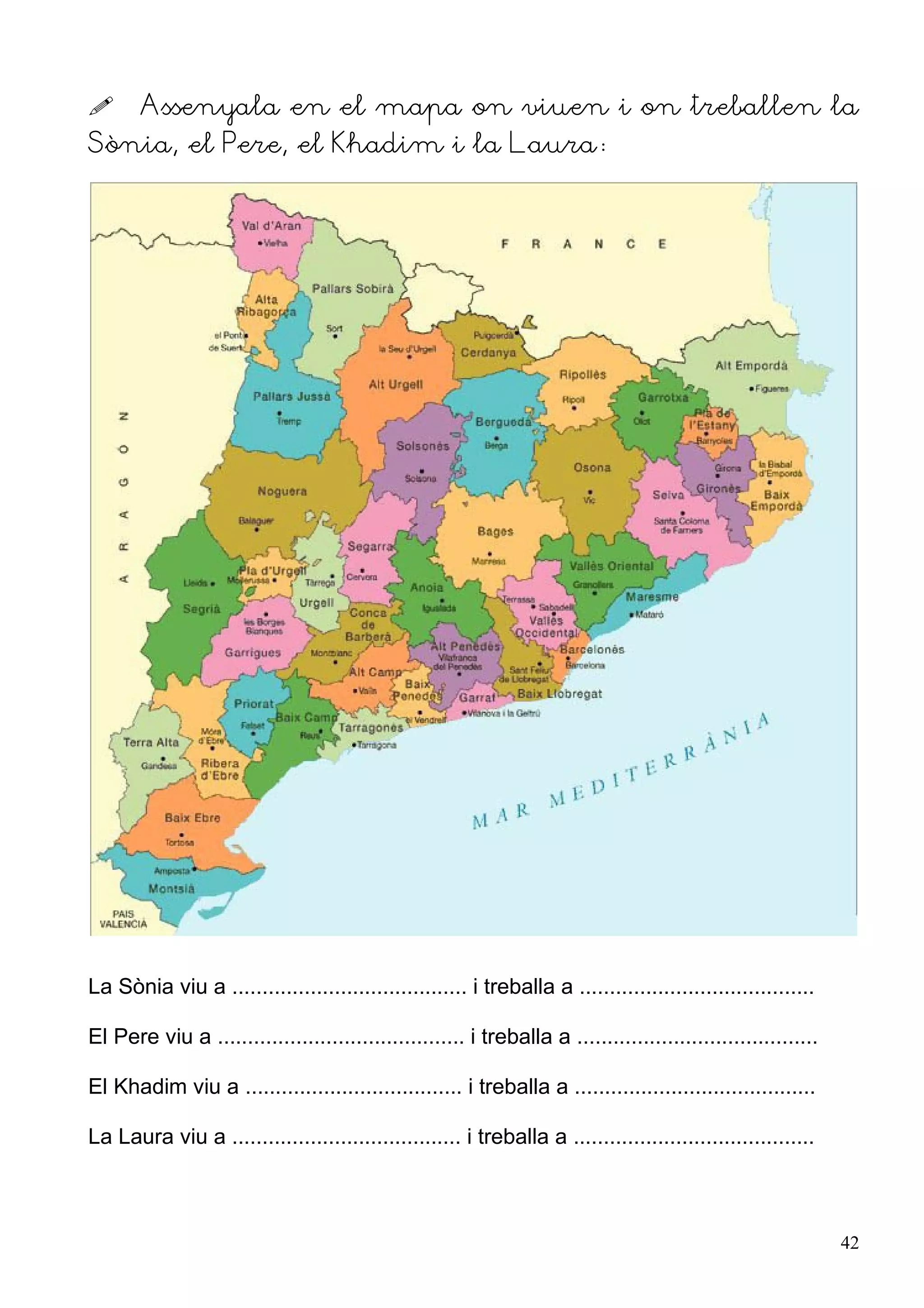       Assenyala en el mapa on viuen i on treballen la
Sònia, el Pere, el Khadim i la Laura:




La Sònia viu a ....................................... i treballa a .......................................

El Pere viu a ......................................... i treballa a ........................................

El Khadim viu a .................................... i treballa a ........................................

La Laura viu a ...................................... i treballa a ........................................



                                                                                                                42
 
