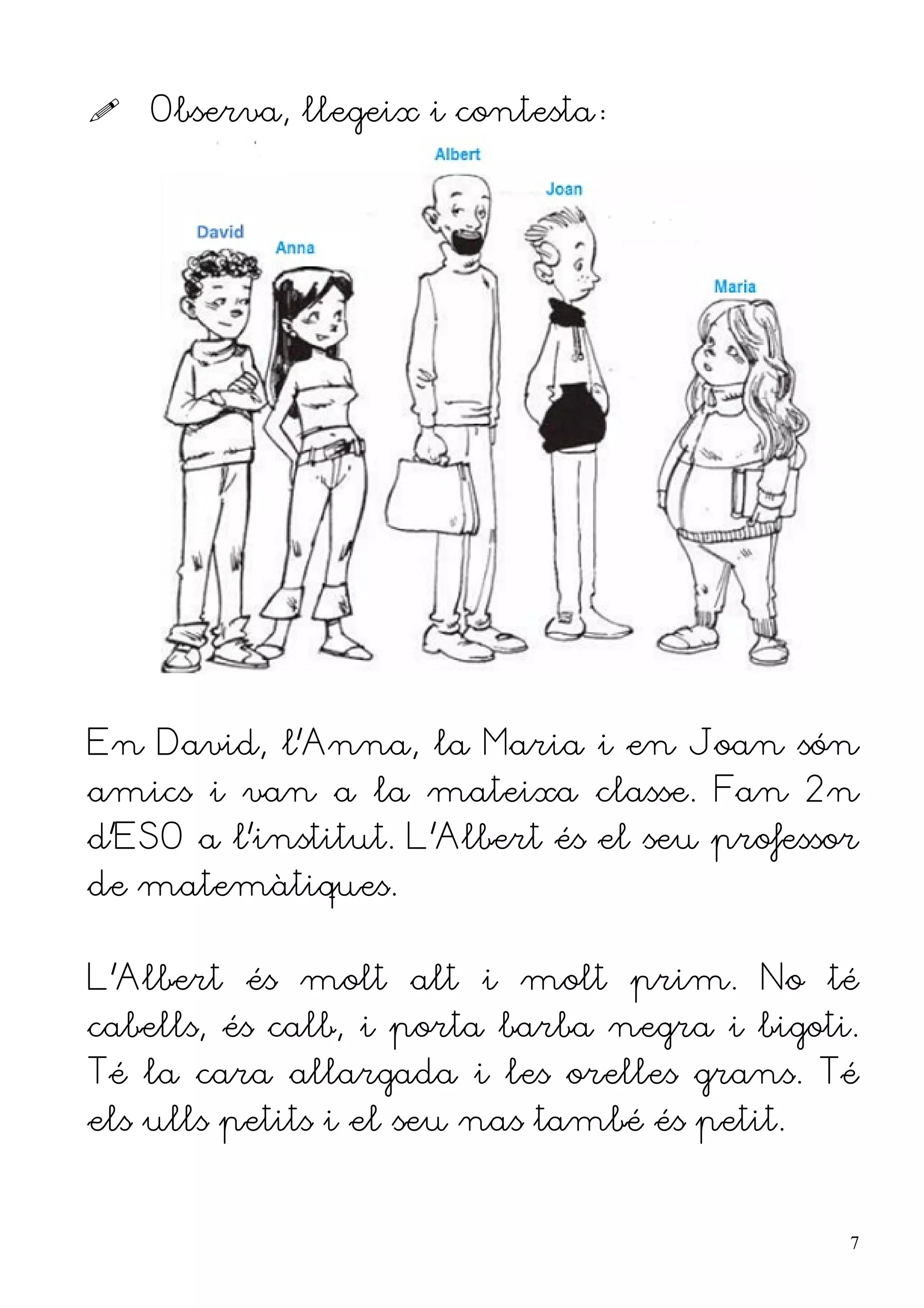    Observa, llegeix i contesta:




En David, l'Anna, la Maria i en Joan són
amics i van a la mateixa classe. Fan 2n
d'ESO a l'institut. L'Albert és el seu professor
de matemàtiques.


L'Albert és molt alt i molt prim. No té
cabells, és calb, i porta barba negra i bigoti.
Té la cara allargada i les orelles grans. Té
els ulls petits i el seu nas també és petit.


                                               7
 