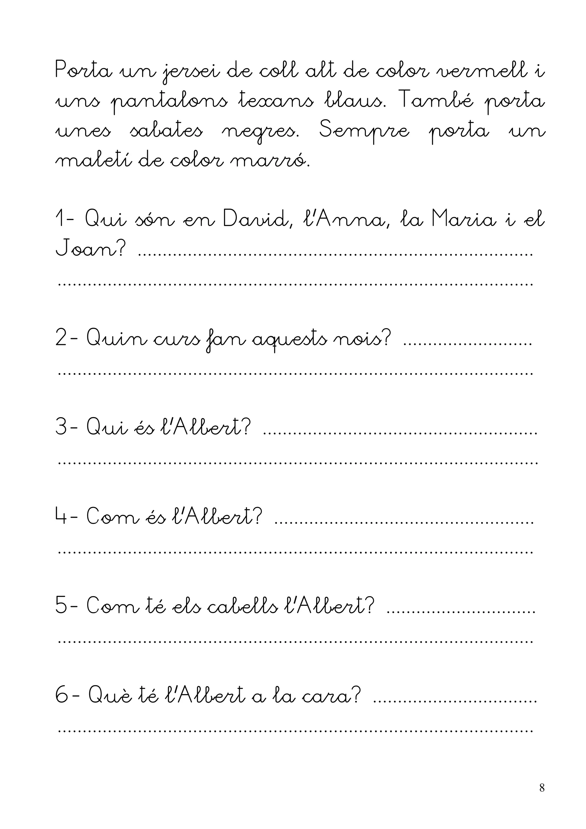 Porta un jersei de coll alt de color vermell i
uns pantalons texans blaus. També porta
unes          sabates            negres.            Sempre                porta           un
maletí de color marró.


1- Qui són en David, l'Anna, la Maria i el
Joan? ...............................................................................
...............................................................................................


2- Quin curs fan aquests nois? ..........................
...............................................................................................


3- Qui és l'Albert? .......................................................
................................................................................................


4- Com és l'Albert? ....................................................
...............................................................................................


5- Com té els cabells l'Albert? ..............................
...............................................................................................


6- Què té l'Albert a la cara? .................................
...............................................................................................


                                                                                                   8
 